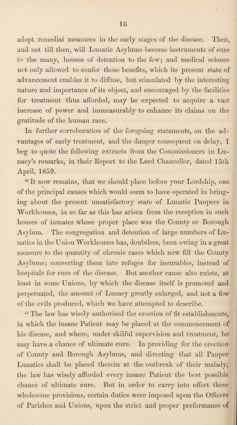 adopt remedial measures in the early stages of the disease. Then, and not till then, will Lunatic Asylums become instruments of cure to the many, houses of detention to the few; and medical science not only allowed to confer those benefits, which its present state of advancement enables it to diffuse, but stimulated by the interesting nature and importance of its object, and encouraged by the facilities for treatment thus afforded, may be expected to acquire a vast increase of power and immeasurably to enhance its claims on the gratitude of the human race. In further corroboration of the foregoing statements, on the ad¬ vantages of early treatment, and the danger consequent on delay, I beg to quote the following extracts from the Commissioners in Lu¬ nacy’s remarks, in their Report to the Lord Chancellor, dated 15th April, 1859. 11 It now remains, that we should place before your Lordship, one of the principal causes which would seem to have operated in bring¬ ing about the present unsatisfactory state of Lunatic Paupers in Workhouses, in so far as this has arisen from the reception in such houses of inmates whose proper place was the County or Borough Asylum. The congregation and detention of large numbers of Lu¬ natics in the Union Workhouses has, doubtless, been owing in a great measure to the quantity of chronic cases which now fill the County Asylums; converting them into refuges for incurables, instead of hospitals for cure of the disease. But another cause also exists, at least in some Unions, by which the disease itself is promoted and perpetuated, the amount of Lunacy greatly enlarged, and not a few of the evils produced, which we have attempted to describe. u The law has wisely authorised the erection of fit establishments, in which the insane Patient may be placed at the commencement of his disease, and where, under skilful supervision and treatment, he may have a chance of ultimate cure. In providing for the erection of County and Borough Asylums, and directing that all Pauper Lunatics shall be placed therein at the outbreak of their malady, the law has wisely afforded every insane Patient the best possible chance of ultimate cure. But in order to carry into effect those wholesome provisions, certain duties were imposed upon the Officers of Parishes and Unions, upon the strict and proper performance of