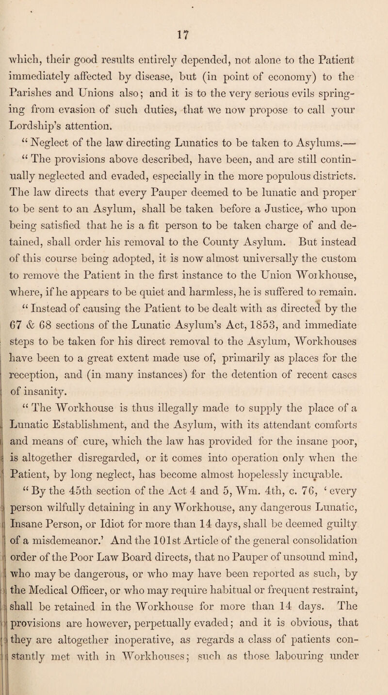 which, their good results entirely depended, not alone to the Patient immediately affected by disease, but (in point of economy) to the Parishes and Unions also; and it is to the very serious evils spring¬ ing from evasion of such duties, that we now propose to call your Lordship’s attention. “ Neglect of the law directing Lunatics to be taken to Asylums.— u The provisions above described, have been, and are still contin¬ ually neglected and evaded, especially in the more populous districts. The law directs that every Pauper deemed to be lunatic and proper to be sent to an Asylum, shall be taken before a Justice, who upon being satisfied that he is a fit person to be taken charge of and de¬ tained, shall order his removal to the County Asylum. But instead of this course being adopted, it is now almost universally the custom to remove the Patient in the first instance to the Union Woikhouse, where, if he appears to be quiet and harmless, he is suffered to remain. 11 Instead of causing the Patient to be dealt with as directed by the 67 & 68 sections of the Lunatic Asylum’s Act, 1853, and immediate steps to be taken for his direct removal to the Asylum, Workhouses have been to a great extent made use of, primarily as places for the reception, and (in many instances) for the detention of recent cases of insanity. “ The Workhouse is thus illegally made to supply the place of a Lunatic Establishment, and the Asylum, with its attendant comforts and means of cure, which the law has provided for the insane poor, is altogether disregarded, or it comes into operation only when the Patient, by long neglect, has become almost hopelessly incurable. “ By the 45th section of the Act 4 and 5, Wm. 4th, c. 76, ‘ every person wilfully detaining in any Workhouse, any dangerous Lunatic, Insane Person, or Idiot for more than 14 days, shall be deemed guilty of a misdemeanor.’ And the 101st Article of the general consolidation order of the Poor Law Board directs, that no Pauper of unsound mind, who may be dangerous, or who may have been reported as such, by the Medical Officer, or who may require habitual or frequent restraint, shall be retained in the Workhouse for more than 14 days. The provisions are however, perpetually evaded; and it is obvious, that they are altogether inoperative, as regards a class of patients con¬ stantly met with in Workhouses; such as those labouring under
