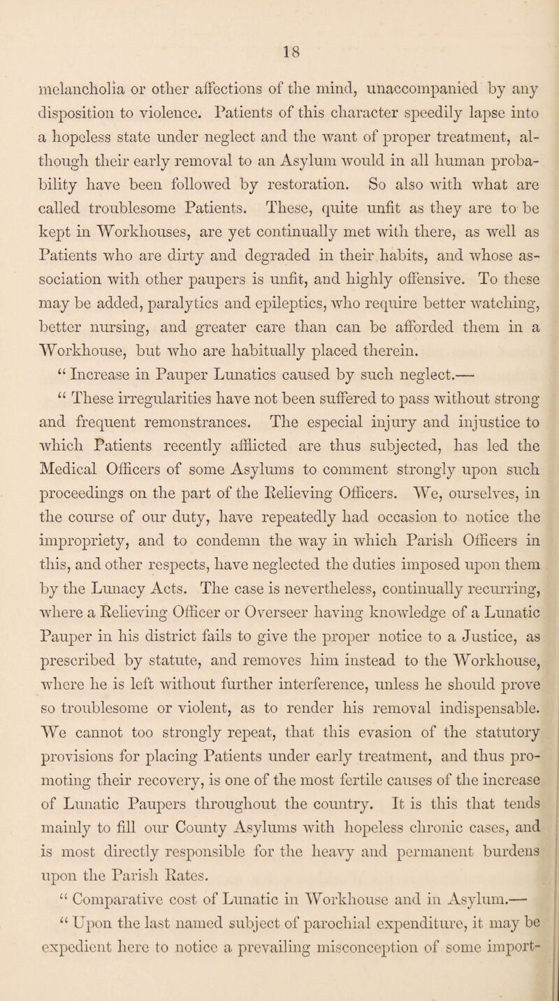 melancholia or other affections of the mind, unaccompanied by any disposition to violence. Patients of this character speedily lapse into a hopeless state under neglect and the want of proper treatment, al¬ though their early removal to an Asylum would in all human proba¬ bility have been followed by restoration. So also with what are called troublesome Patients. These, quite unfit as they are to be kept in Workhouses, are yet continually met with there, as well as Patients who are dirty and degraded in their habits, and whose as¬ sociation with other paupers is unfit, and highly offensive. To these may be added, paralytics and epileptics, who require better watching, better nursing, and greater care than can be afforded them in a Workhouse, but who are habitually placed therein. u Increase in Pauper Lunatics caused by such neglect.— “ These irregularities have not been suffered to pass without strong and frequent remonstrances. The especial injury and injustice to which Patients recently afflicted are thus subjected, has led the Medical Officers of some Asylums to comment strongly upon such proceedings on the part of the Relieving Officers. We, ourselves, in the course of our duty, have repeatedly had occasion to notice the impropriety, and to condemn the way in which Parish Officers in this, and other respects, have neglected the duties imposed upon them by the Lunacy Acts. The case is nevertheless, continually recurring, where a Relieving Officer or Overseer having knowledge of a Lunatic Pauper in his district fails to give the proper notice to a Justice, as prescribed by statute, and removes him instead to the Workhouse, where he is left without further interference, unless he should prove so troublesome or violent, as to render his removal indispensable. We cannot too strongly repeat, that this evasion of the statutory provisions for placing Patients under early treatment, and thus pro¬ moting their recovery, is one of the most fertile causes of the increase of Lunatic Paupers throughout the country. It is this that tends mainly to fill our County Asylums with hopeless chronic cases, and is most directly responsible for the heavy and permanent burdens upon the Parish Rates. “ Comparative cost of Lunatic in Workhouse and in Asylum.— u Upon the last named subject of parochial expenditure, it may be expedient here to notice a prevailing misconception of some import-