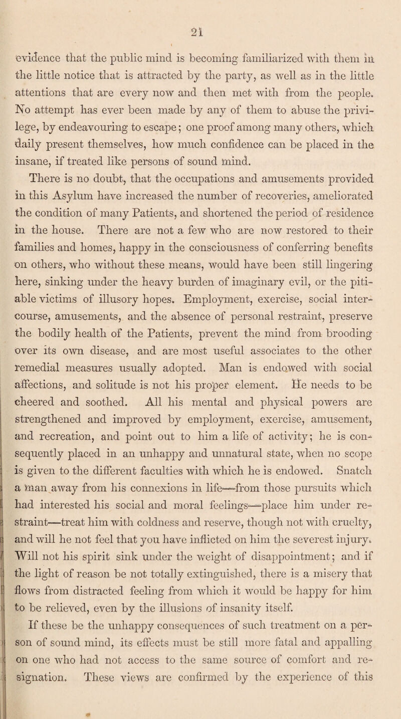 evidence that the public mind is becoming familiarized with them in the little notice that is attracted by the party, as well as in the little attentions that are every now and then met with from the people. No attempt has ever been made by any of them to abuse the privi¬ lege, by endeavouring to escape; one proof among many others, which daily present themselves, how much confidence can be placed in the insane, if treated like persons of sound mind. There is no doubt, that the occupations and amusements provided in this Asylum have increased the number of recoveries, ameliorated the condition of many Patients, and shortened the period of residence in the house. There are not a few who are now restored to their families and homes, happy in the consciousness of conferring benefits on others, who without these means, would have been still lingering here, sinking under the heavy burden of imaginary evil, or the piti¬ able victims of illusory hopes. Employment, exercise, social inter¬ course, amusements, and the absence of personal restraint, preserve the bodily health of the Patients, prevent the mind from brooding over its own disease, and are most useful associates to the other remedial measures usually adopted. Man is endowed with social affections, and solitude is not his proper element. He needs to be cheered and soothed. All his mental and physical powers are strengthened and improved by employment, exercise, amusement, and recreation, and point out to him a life of activity; he is con- sequently placed in an unhappy and unnatural state, when no scope is given to the different faculties with which he is endowed. Snatch a man away from his connexions in life—-from those pursuits which had interested his social and moral feelings—place him under re¬ straint—treat him with coldness and reserve, though not with cruelty, and will he not feel that you have inflicted on him the severest injury. Will not his spirit sink under the weight of disappointment; and if the light of reason be not totally extinguished, there is a misery that flows from distracted feeling from which it would be happy for him to be relieved, even by the illusions of insanity itself. If these be the unhappy consequences of such treatment on a per¬ son of sound mind, its effects must be still more fatal and appalling on one who had not access to the same source of comfort and re¬ signation. These views are confirmed by the experience of this