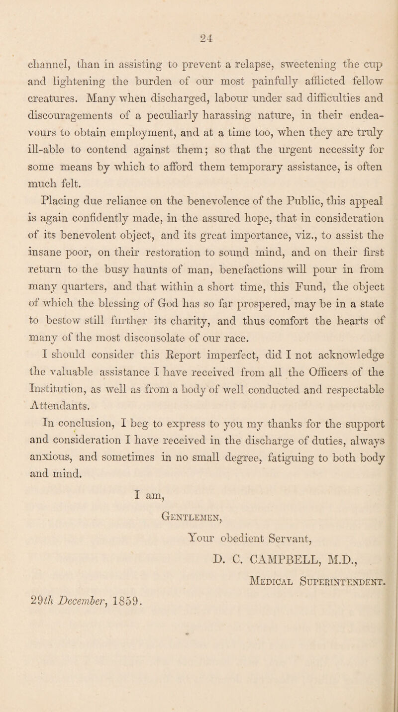 channel, than in assisting to prevent a relapse, sweetening the cnp and lightening the burden of our most painfully afflicted fellow creatures. Many when discharged, labour under sad difficulties and discouragements of a peculiarly harassing nature, in their endea¬ vours to obtain employment, and at a time too, when they are truly ill-able to contend against them; so that the urgent necessity for some means by which to afford them temporary assistance, is often much felt. Placing due reliance on the benevolence of the Public, this appeal is again confidently made, in the assured hope, that in consideration of its benevolent object, and its great importance, viz., to assist the insane poor, on their restoration to sound mind, and on their first return to the busy haunts of man, benefactions will pour in from many cpiarters, and that within a short time, this Fund, the object of which the blessing of God has so far prospered, may be in a state to bestow still further its charity, and thus comfort the hearts of many of the most disconsolate of our race. I should consider this Report imperfect, did I not acknowledge the valuable assistance I have received from all the Officers: of the Institution, as well as from a body of well conducted and respectable Attendants. In conclusion, I beg to express to you my thanks for the support and consideration I have received in the discharge of duties, always anxious, and sometimes in no small degree, fatiguing to both body and mind. I am, Gentlemen,. Your obedient Servant, D. C. CAMPBELL, M.D., Medical Superintendent. ■o 29 th December, 1859.