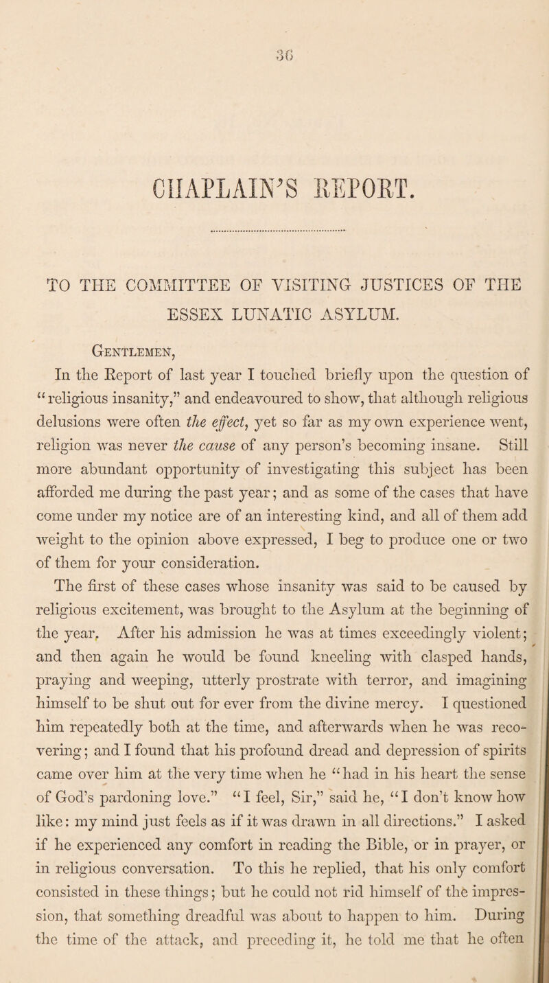 CHAPLAIN'S REPORT. TO THE COMMITTEE OF VISITING JUSTICES OF TIIE ESSEX LUNATIC ASYLUM. Gentlemen, In tlie Report of last year I touched briefly upon the question of “religious insanity,” and endeavoured to show, that although religious delusions were often the effect, yet so far as my own experience went, religion was never the cause of any person’s becoming insane. Still more abundant opportunity of investigating this subject has been afforded me during the past year; and as some of the cases that have come under my notice are of an interesting kind, and all of them add weight to the opinion above expressed, I beg to produce one or two of them for your consideration. The first of these cases whose insanity was said to be caused by religious excitement, was brought to the Asylum at the beginning of the year. After his admission he was at times exceedingly violent; and then again he would be found kneeling with clasped hands, praying and weeping, utterly prostrate with terror, and imagining himself to be shut out for ever from the divine mercy. I questioned him repeatedly both at the time, and afterwards when he was reco¬ vering ; and I found that his profound dread and depression of spirits came over him at the very time when he “had in his heart the sense of God’s pardoning love.” “I feel, Sir,” said he, “I don’t knowhow like: my mind just feels as if it was drawn in all directions.” I asked if he experienced any comfort in reading the Bible, or in prayer, or in religious conversation. To this he replied, that his only comfort consisted in these things; but he could not rid himself of the impres¬ sion, that something dreadful was about to happen to him. During the time of the attack, and preceding it, he told me that he often