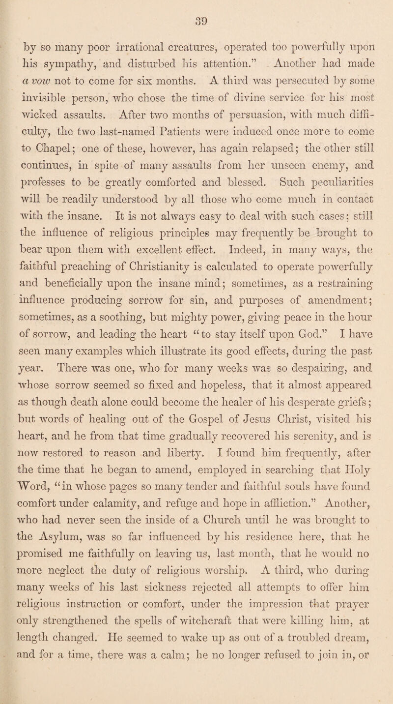 by so many poor irrational creatures, operated too powerfully upon his sympathy, and disturbed his attention.” Another had made a vow not to come for six months. A third was persecuted by some invisible person, who chose the time of divine service for his most wicked assaults. After two months of persuasion, with much diffi¬ culty, the two last-named Patients were induced once more to come to Chapel; one of these, however, has again relapsed; the other still continues, in spite of many assaults from her unseen enemy, and professes to be greatly comforted and blessed. Such peculiarities will be readily understood by all those who come much in contact with the insane. It is not always easy to deal with such cases; still the influence of religious principles may frequently be brought to bear upon them with excellent effect. Indeed, in many ways, the faithful preaching of Christianity is calculated to operate powerfully and beneficially upon the insane mind; sometimes, as a restraining influence producing sorrow for sin, and purposes of amendment; sometimes, as a soothing, but mighty power, giving peace in the hour of sorrow, and leading the heart “ to stay itself upon God.” I have seen many examples which illustrate its good effects, during the past year. There was one, who for many weeks was so despairing, and whose sorrow seemed so fixed and hopeless, that it almost appeared as though death alone could become the healer of his desperate griefs; but words of healing out of the Gospel of Jesus Christ, visited his heart, and he from that time gradually recovered his serenity, and is now restored to reason and liberty. I found him frequently, after the time that he began to amend, employed in searching that Holy Word, “in whose pages so many tender and faithful souls have found comfort under calamity, and refuge and hope in affliction.” Another, who had never seen the inside of a Church until he was brought to the Asylum, was so far influenced by his residence here, that he promised me faithfully on leaving us, last month, that he would no more neglect the duty of religious worship. A third, who during many weeks of his last sickness rejected all attempts to offer him religious instruction or comfort, under the impression that prayer only strengthened the spells of witchcraft that were killing him, at length changed. He seemed to wake up as out of a troubled dream, and for a time, there was a calm; he no longer refused to join in, or