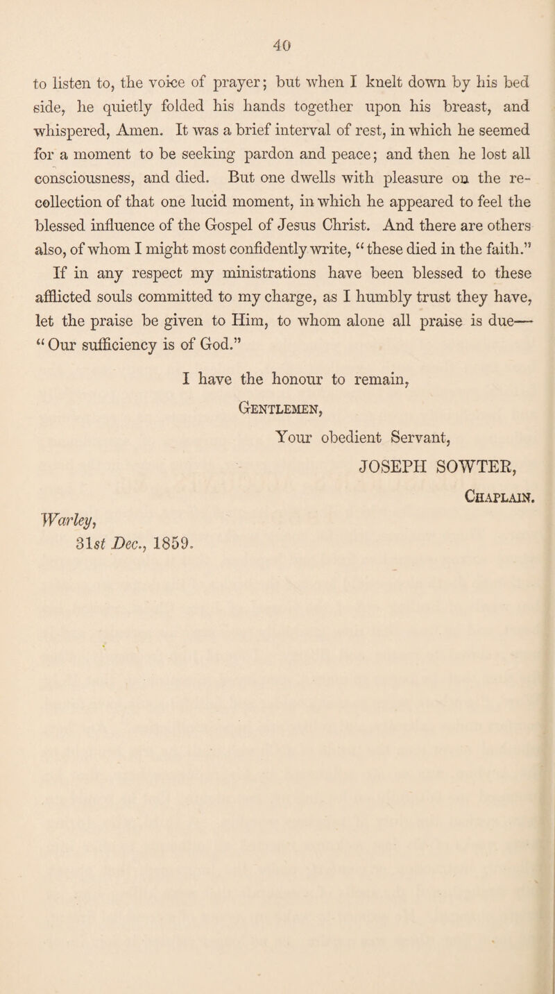 to listen to, the voice of prayer; but when I knelt down by his bed side, he quietly folded his hands together upon his breast, and whispered, Amen. It was a brief interval of rest, in which he seemed for a moment to be seeking pardon and peace; and then he lost all consciousness, and died. But one dwells with pleasure on the re¬ collection of that one lucid moment, in which he appeared to feel the blessed influence of the Gospel of Jesus Christ. And there are others also, of whom I might most confidently write, “these died in the faith.” If in any respect my ministrations have been blessed to these afflicted souls committed to my charge, as I humbly trust they have, let the praise be given to Him, to whom alone all praise is due— “ Our sufficiency is of God.” I have the honour to remain, Gentlemen, Your obedient Servant, JOSEPH SOWTER, Chaplain. Warley, 31^ Dec., 1859-