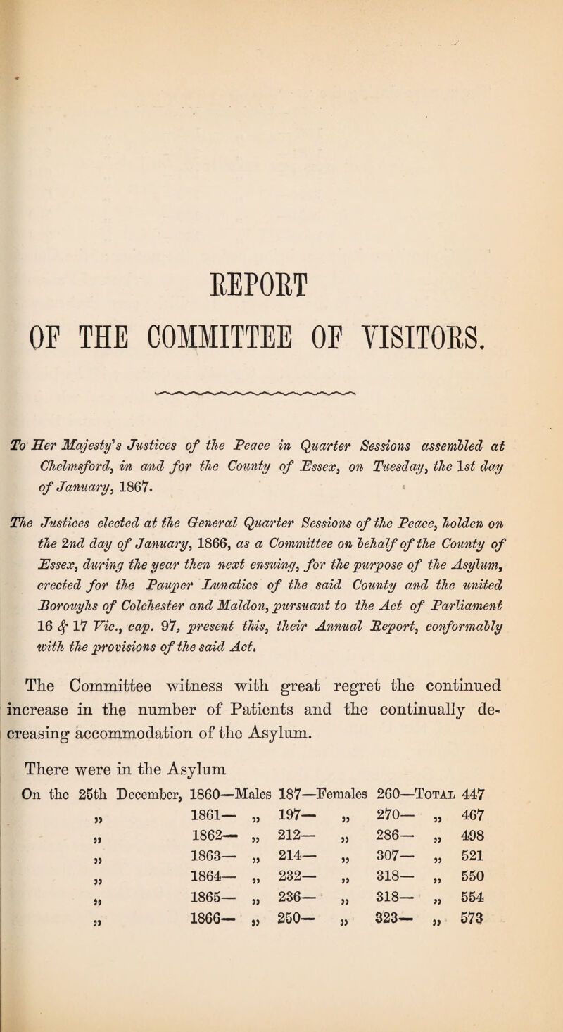 REPORT OE THE COMMITTEE OF VISITORS. To Her Majesty's Justices of the Peace in Quarter Sessions assembled at Chelmsford, in and for the County of Essex, on Tuesday, the 1st day of January, 1867. The Justices elected at the General Quarter Sessions of the Peace, holden on the 2nd day of January, 1866, as a Committee on behalf of the County of Essex, during the year then next ensuing, for the purpose of the Asylum, erected for the Pauper Lunatics of the said County and the united Borouyhs of Colchester and Maldon, pursuant to the Act of Parliament 16 Sf 17 Vic., cap. 97, present this, their Annual Report, conformably with the provisions of the said Act. The Committee witness with great regret the continued increase in the number of Patients and the continually de¬ creasing accommodation of the Asylum. There were in the Asylum On the 25th December, 1860—Males 187—Females 260—Total 447 „ 1861— „ 197— „ 1862— „ 212— „ 1863— „ 214— „ 1864— „ 232— „ 1865— „ 236— „ 1866— „ 250— 99 270— 9) 467 9) 286— 99 498 99 307— 99 521 99 318— 99 550 99 318— >9 554 9) 323— 99 573