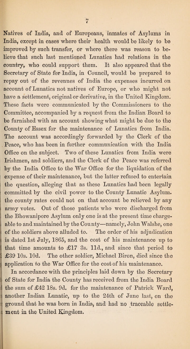 Natives of India, and of Europeans, inmates of Asylums in India, except in cases where their health would be likely to be improved by such transfer, or where there was reason to be¬ lieve that such last mentioned Lunatics had relations in the country, who could support them. It also appeared that the Secretary of State for India, in Council, would be prepared to repay out of the revenues of India the expenses incurred on account of Lunatics not natives of Europe, or who might not have a settlement, original or derivative, in the United Kingdom. These facts were communicated by the Commissioners to the Committee, accompanied by a request from the Indian Board to be furnished with an account showing what might be due to the County of Essex for the maintenance of Lunatics from India. The account was accordingly forwarded by the Clerk of the Peace, who has been in further communication with the India Office on the subject. Two of these Lunatics from India were Irishmen, and soldiers, and the Clerk of the Peace was referred by the India Office to the War Office for the liquidation of the expense of their maintenance, but the latter refused to entertain the question, alleging that as these Lunatics had been legally committed by the civil power to the County Lunatic Asylum, the county rates could not on that account be relieved by any j army votes. Out of those patients who were discharged from the Bhowanipore Asylum only one is at the present time charge- * able to and maintained by the County—namely, John Walshe, one of the soldiers above alluded to. The order of his adjudication is dated 1st July, 1865, and the cost of his maintenance up to that time amounts to £17 8s. lid., and since that period to £39 10s. lOd. The other soldier, Michael Biron, died since the j application to the War Office for the cost of his maintenance. In accordance with the principles laid down by the Secretary of State for India the County has received from the India Board the sum of £42 18s. 9d. for the maintenance of Patrick Ward, i another Indian Lunatic, up to the 24th of June last, on the ground that he was born in India, and had no traceable settle- i ment in the United Kingdom.