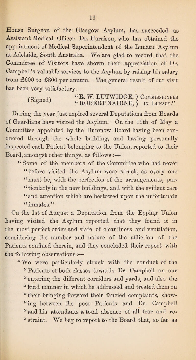 House Surgeon of the Glasgow Asylum, has succeeded as Assistant Medical Officer Dr. Harrison, who has obtained the appointment of Medical Superintendent of the Lunatic Asylum at Adelaide, South Australia. We are glad to record that the Committee of Visitors have shown their appreciation of Dr. Campbell’s valuable services to the Asylum by raising his salary from £600 to £800 per annum. The general result of our visit has been very satisfactory. (Signed) “ R. W. LUTWIDGE, 1 Commissioners “ ROBERT HAIRHE, j in Lunacy.” During the year just expired several Deputations from Boards of Guardians have visited the Asylum. On the 19th of May a Committee appointed by the Dunmow Board having been con¬ ducted through the whole building, and having personally inspected each Patient belonging to the Union, reported to their Board, amongst other things, as follows :— “ Some of the members of the Committee who had never “before visited the Asylum were struck, as every one “must be, with the perfection of the arrangements, par¬ ticularly in the new buildings, and with the evident care “and attention which are bestowed upon the unfortunate “ inmates;” On the 1st of August a Deputation from the Epping Union having visited the Asylum reported that they found it in the most perfect order and state of cleanliness and ventilation, considering the number and nature of the affliction of the Patients confined therein, and they concluded their report with the following observations :—• “We were particularly struck with the conduct of the “ Patients of both classes towards Dr. Campbell on our “ entering the different corridors and yards, and also the “ kind manner in which he addressed and treated them on “ their bringing forward their fancied complaints, show- “ing between the poor Patients and Dr. Campbell “ and his attendants a total absence of all fear and re- “ straint. We beg to report to the Board that, so far as
