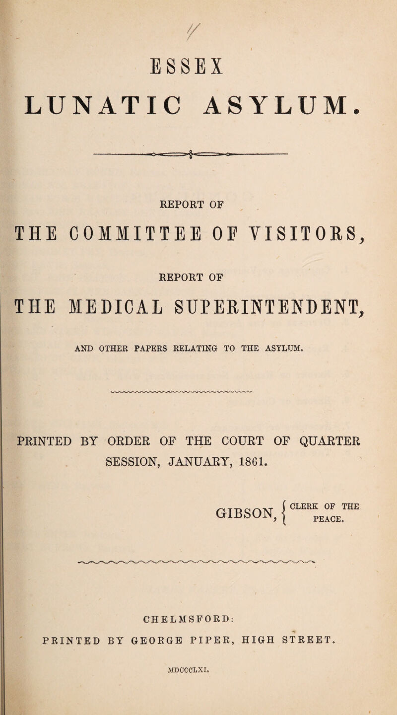 ESSEX LUNATIC ASYLUM. REPORT OF THE COMMITTEE OF VISITORS, REPORT OF THE MEDICAL SUPERINTENDENT, AND OTHER PAPERS RELATING TO THE ASYLUM. PRINTED BY ORDER OF THE COURT OF QUARTER SESSION, JANUARY, 1861. f CLERK OF THE GIBSON, I peacE. CHELMSFORD: ■** PRINTED BY GEORGE PIPER, HIGH STREET. MDCCCLXI.