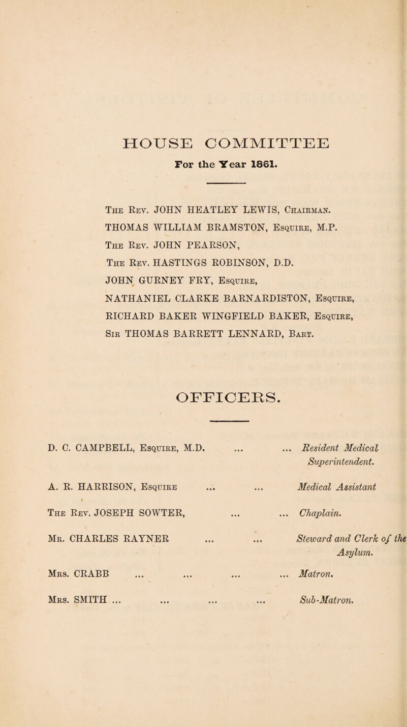 HOUSE COMMITTEE For the Year 1861. The Rev. JOHN HEATLEY LEWIS, Chairman. THOMAS WILLIAM BRAMSTON, Esquire, M.P. The Rev. JOHN PEARSON, The Rev. HASTINGS ROBINSON, D.D. JOHN GURNEY FRY, Esquire, NATHANIEL CLARKE BARNARDISTON, Esquire, RICHARD BAKER WINGFIELD BAKER, Esquire, Sir THOMAS BARRETT LENNARD, Bart. OFFICERS D. C. CAMPBELL, Esquire, M.D. ... Resident Medical Superintendent. A. R. HARRISON, Esquire Medical Assistant The Rev. JOSEPH SOWTER, . Chaplain. Mrs. CRABB Mr. CHARLES RAYNER Steward and Clerk of the Asylum. ... Matron. Mrs. SMITH ... Sub -Matron.