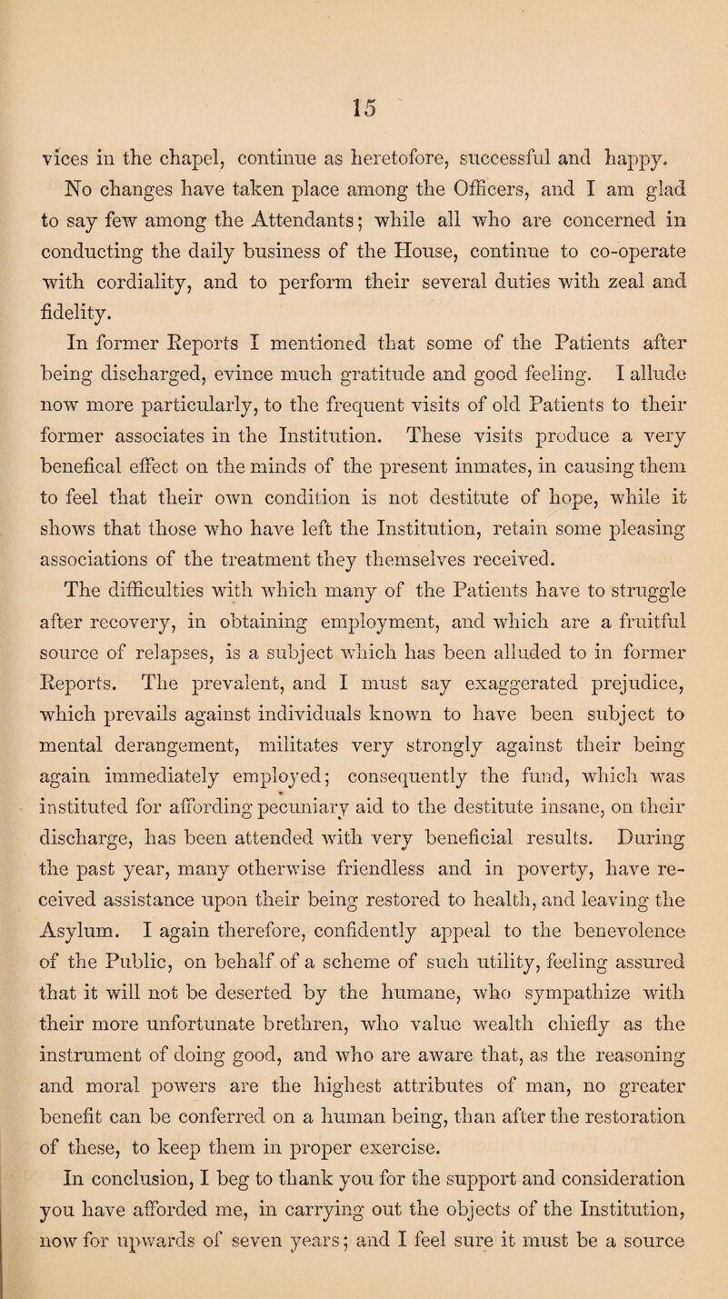 vices in the chapel, continue as heretofore, successful and happy. No changes have taken place among the Officers, and I am glad to say few among the Attendants; while all who are concerned in conducting the daily business of the House, continue to co-operate with cordiality, and to perform their several duties with zeal and fidelity. In former Reports I mentioned that some of the Patients after being discharged, evince much gratitude and good feeling. I allude now more particularly, to the frequent visits of old Patients to their former associates in the Institution. These visits produce a very benefical effect on the minds of the present inmates, in causing them to feel that their own condition is not destitute of hope, while it shows that those who have left the Institution, retain some pleasing associations of the treatment they themselves received. The difficulties with which many of the Patients have to struggle after recovery, in obtaining employment, and which are a fruitful source of relapses, is a subject which has been alluded to in former Reports. The prevalent, and I must say exaggerated prejudice, which prevails against individuals known to have been subject to mental derangement, militates very strongly against their being again immediately employed; consequently the fund, which was ♦ instituted for affording pecuniary aid to the destitute insane, on their discharge, has been attended with very beneficial results. During the past year, many otherwise friendless and in poverty, have re¬ ceived assistance upon their being restored to health, and leaving the Asylum. I again therefore, confidently appeal to the benevolence of the Public, on behalf of a scheme of such utility, feeling assured that it will not be deserted by the humane, who sympathize with their more unfortunate brethren, who value wealth chiefly as the instrument of doing good, and who are aware that, as the reasoning and moral powers are the highest attributes of man, no greater benefit can be conferred on a human being, than after the restoration of these, to keep them in proper exercise. In conclusion, I beg to thank you for the support and consideration you have afforded me, in carrying out the objects of the Institution, now for upwards of seven years; and I feel sure it must be a source