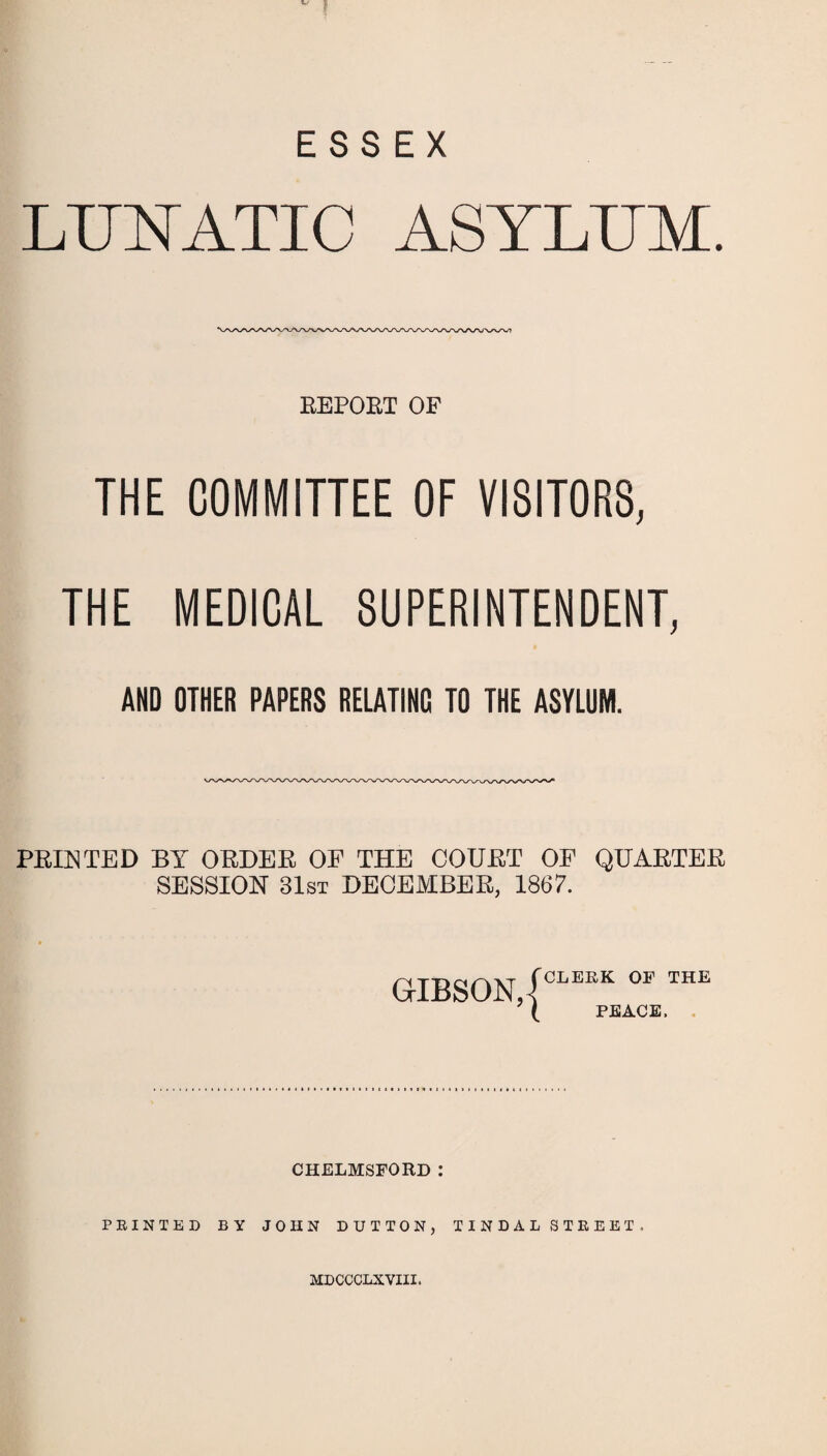 ESSEX LUNATIC ASYLUM. REPORT OF THE COMMITTEE OF VISITORS, THE MEDICAL SUPERINTENDENT, AND OTHER PAPERS RELATING TO THE ASYLUM. PRINTED BY ORDER OF THE COURT OF QUARTER SESSION 31st DECEMBER, 1867. GIBSON, { CLERK OF THE PEACE. CHELMSFORD : PRINTED BY JOHN DUTTON, TINDALSTREET, MDCCCLXVIII.