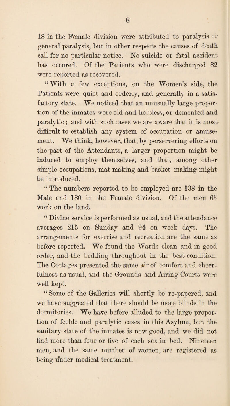 18 in the Female division were attributed to paralysis or general paralysis, but in other respects the causes of death call for no particular notice. No suicide or fatal accident has occured. Of the Patients who were discharged 82 were reported as recovered. “With a few exceptions, on the Women’s side, the Patients were quiet and orderly, and generally in a satis¬ factory state. We noticed that an unusually large propor¬ tion of the inmates were old and helpless, or demented and paralytic ; and with such cases we are aware that it is most difficult to establish any system of occupation or amuse¬ ment. We think, however, that, by perservering efforts on the part of the Attendants, a larger proportion might be induced to employ themselves, and that, among other simple occupations, mat making and basket making might be introduced. “ The numbers reported to be employed are 188 in the Male and 180 in the Female division. Of the men 65 work on the land. “ Divine service is performed as usual, and the attendance averages 215 on Sunday and 94 on week days. The arrangements for exercise and recreation are the same as before reported. We found the Wards clean and in good order, and the bedding throughout in the best condition. The Cottages presented the same air of comfort and cheer¬ fulness as usual, and the Grounds and Airing Courts were well kept. “ Some of the Galleries will shortly be re-papered, and we have suggested that there should be more blinds in the dormitories. We have before alluded to the large propor¬ tion of feeble and paralytic cases in this Asylum, but the sanitary state of the inmates is now good, and we did not find more than four or five of each sex in bed. Nineteen men, and the same number of women, are registered as being under medical treatment.