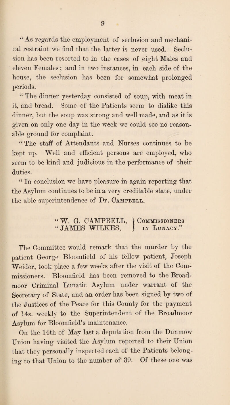 “ As regards the employment of seclusion and mechani¬ cal restraint we find that the latter is never used. Seclu¬ sion has been resorted to in the cases of eight Males and eleven Females; and in two instances, in each side of the house, the seclusion has been for somewhat prolonged periods. “ The dinner yesterday consisted of soup, with meat in it, and bread. Some of the Patients seem to dislike this dinner, but the soup was strong and well made, and as it is given on only one day in the week we could see no reason¬ able ground for complaint. “ The staff of Attendants and Nurses continues to be kept up. Well and efficient persons are employed, who seem to be kind and judicious in the performance of their duties. “ In conclusion we have pleasure in again reporting that the Asylum continues to be in a very creditable state, under the able superintendence of Dr. Campbell. “ W. Gr. CAMPBELL, ) Commissioners “ JAMES WILKES, j in Lunacy.” The Committee would remark that the murder by the patient George Bloomfield of his fellow patient, Joseph Weider, took place a few weeks after the visit of the Com¬ missioners. Bloomfield has been removed to the Broad¬ moor Criminal Lunatic Asylum under warrant of the Secretary of State, and an order has been signed by two of the Justices of the Peace for this County for the payment of 14s. weekly to the Superintendent of the Broadmoor Asylum for Bloomfield’s maintenance. On the 14tli of May last a deputation from the Dunmow Union having visited the Asylum reported to their Union that they personally inspected each of the Patients belong¬ ing to that Union to the number of 39. Of these one was