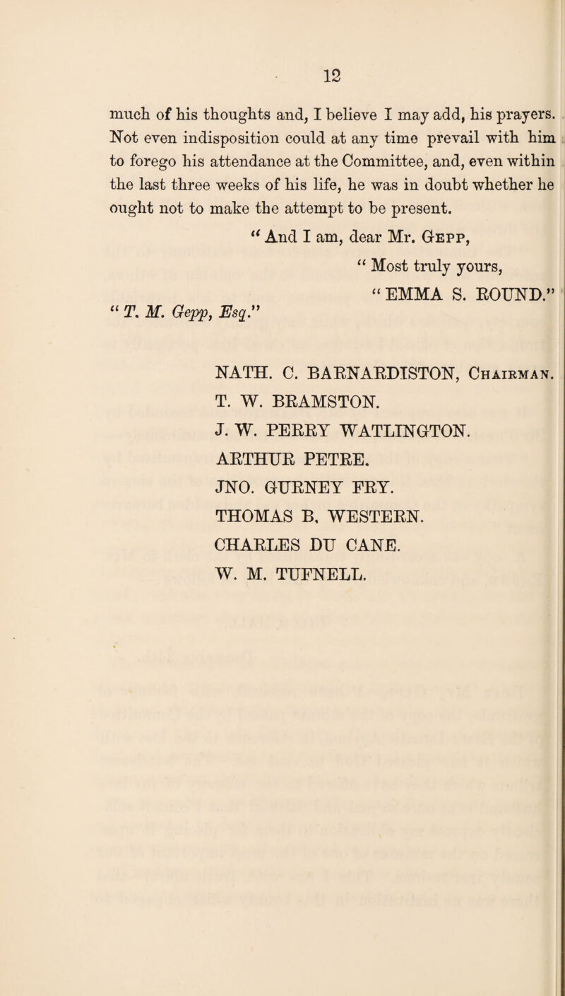 much of his thoughts and, I believe I may add, his prayers. Not even indisposition could at any time prevail with him to forego his attendance at the Committee, and, even within the last three weeks of his life, he was in doubt whether he ought not to make the attempt to be present. iC And I am, dear Mr. Gepp, “ Most truly yours, “ EMMA S. ROUND.” “ T. M. Gepp, Esq.” NATH. C. BARNARDISTON, Chairman. T. W. BRAMSTON. J. W. PERRY WATLINGTON. ARTHUR PETRE. JNO. GURNEY FRY. THOMAS B, WESTERN. CHARLES DU CANE. W. M. TUFNELL.