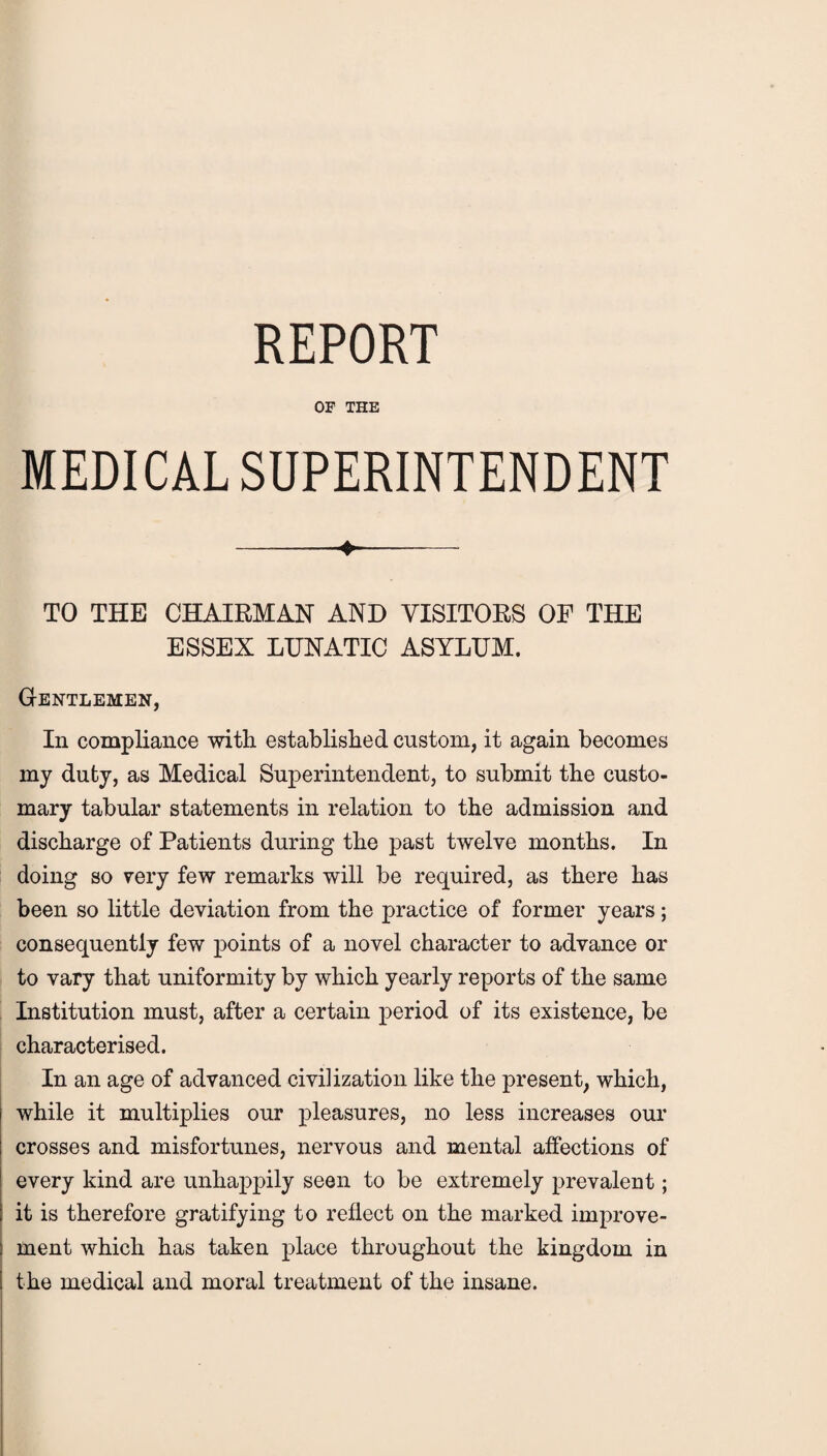 REPORT OF THE MEDICAL SUPERINTENDENT -- TO THE CHAIRMAN AND VISITORS OF THE ESSEX LUNATIC ASYLUM. Gentlemen, In compliance with established custom, it again becomes my duty, as Medical Superintendent, to submit the custo¬ mary tabular statements in relation to the admission and discharge of Patients during the past twelve months. In doing so very few remarks will be required, as there has been so little deviation from the practice of former years; consequently few points of a novel character to advance or to vary that uniformity by which yearly reports of the same Institution must, after a certain period of its existence, be characterised. In an age of advanced civilization like the present, which, while it multiplies our pleasures, no less increases our crosses and misfortunes, nervous and mental affections of every kind are unhappily seen to be extremely prevalent; it is therefore gratifying to reflect on the marked improve¬ ment which has taken place throughout the kingdom in the medical and moral treatment of the insane.