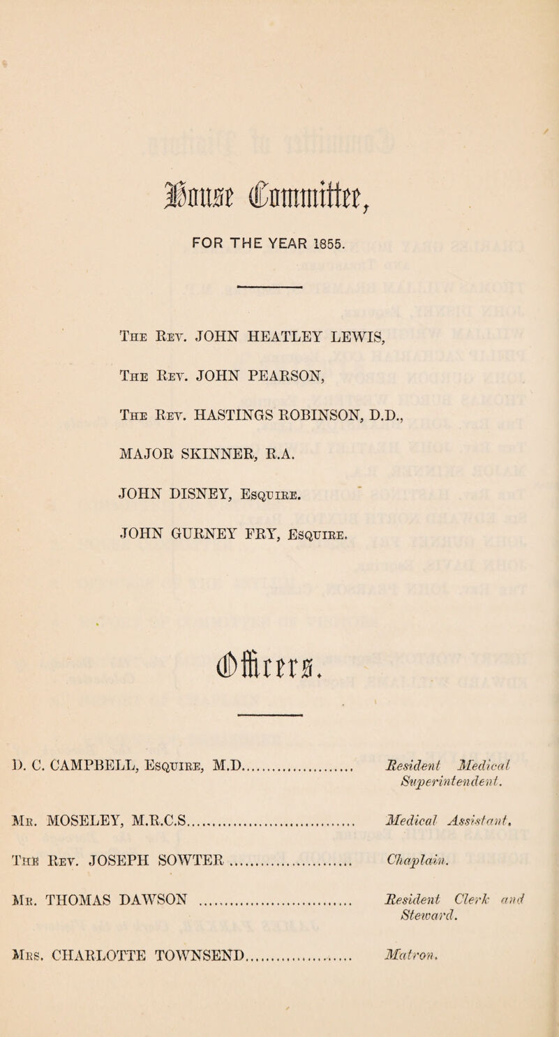 m Cnimrotte, FOR THE YEAR 1855. The Key. JOHN HEATLEY LEWIS, The Key. JOHN PEARSON, The Rey. HASTINGS ROBINSON, D.D., MAJOR SKINNER, R.A. JOHN DISNEY, Esquire. JOHN GURNEY FRY, Esquire, I). C. CAMPBELL, Esquire, M.D Me. MOSELEY, M.R.C.S. The Rev. JOSEPH SOWTER Me. THOMAS DAWSON . Resident Medical Superin tendent. Medical Assistant. Chaplain. Resident Clerk an Steivard. Mrs. CHARLOTTE TOWNSEND Matron.