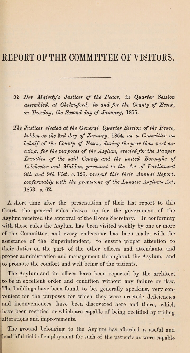 REPORT OF THE COMMITTEE OF VISITORS. To Her Majesty's Justices of the JPeace, in Quarter Session assembled, at Chelmsford, in and for the County of Essex, on Tuesday, the Second day of January, 1855. The Justices elected at the General Quarter Session of the Peace, holden on the 3rd day of January, 1854, as a Committee on behalf of the County of Essex, during the year then next en¬ suing, for the 'purposes of the Asylum, erected for the Pauper Lunatics of the said County and the united Boroughs of Colchester and Maldon, pursuant to the Act of Parliament 8th and Qth Viet. c. 126, present this their Annual Peport, conformably with the provisions of the Lunatic Asylums Act, 1853, 5. 62. A short time after the presentation of their last report to this Conrt, the general rules drawn up for the government of the Asylum received the approval of the Home Secretary. In conformity with those rules the Asylum has been visited weekly by one or more of the Committee, and every endeavour has been made, with the assistance of the Superintendent, to ensure proper attention to ! their duties on the part of the other officers and attendants, and proper administration and management throughout the Asylum, and to promote the comfort and well being of the patients. The Asylum and its offices have been reported by the architect to be in excellent order and condition without any failure or flaw. The buildings have been found to be, generally speaking, very con¬ venient for the purposes for which they were erected; deficiencies and inconveniences have been discovered here and there, which have been rectified or which are capable of being rectified by trifling 1 alterations and improvements. The ground belonging to the Asylum has afforded a useful and healthful field of employment for such of the patients as were capable