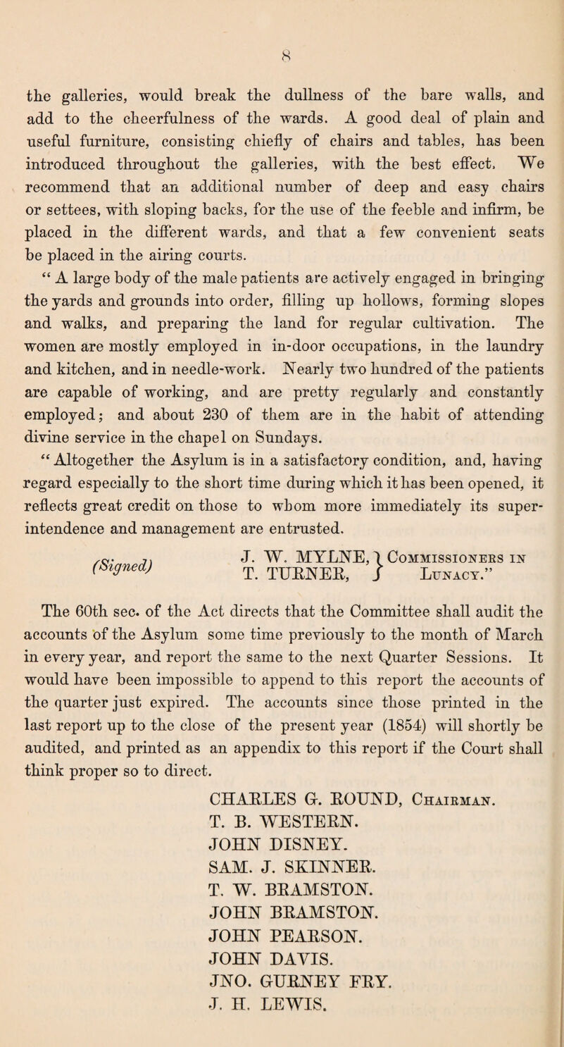 s tlie galleries, would break the dullness of the bare walls, and add to the cheerfulness of the wards. A good deal of plain and useful furniture, consisting chiefly of chairs and tables, has been introduced throughout the galleries, with the best effect. We recommend that an additional number of deep and easy chairs or settees, with sloping backs, for the use of the feeble and infirm, be placed in the different wards, and that a few convenient seats be placed in the airing courts. “ A large body of the male patients are actively engaged in bringing the yards and grounds into order, filling up hollows, forming slopes and walks, and preparing the land for regular cultivation. The women are mostly employed in in-door occupations, in the laundry and kitchen, and in needle-work. Nearly two hundred of the patients are capable of working, and are pretty regularly and constantly employed; and about 230 of them are in the habit of attending divine service in the chapel on Sundays. “ Altogether the Asylum is in a satisfactory condition, and, having regard especially to the short time during which it has been opened, it reflects great credit on those to whom more immediately its super¬ intendence and management are entrusted. (Signed) J. W. MYLNE, \ Commissioners in T. TURNER, J Lunacy.” The 60th sec. of the Act directs that the Committee shall audit the accounts of the Asylum some time previously to the month of March in every year, and report the same to the next Quarter Sessions. It would have been impossible to append to this report the accounts of the quarter just expired. The accounts since those printed in the last report up to the close of the present year (1854) will shortly be audited, and printed as an appendix to this report if the Court shall think proper so to direct. CHARLES G. ROUND, Chairman. T. B. WESTERN. JOHN DISNEY. SAM. J. SKINNER. T. W. BRAMSTON. JOHN BRAMSTON. JOHN PEARSON. JOHN DAYIS. JNO. GURNEY FRY. J. H. LEWIS.