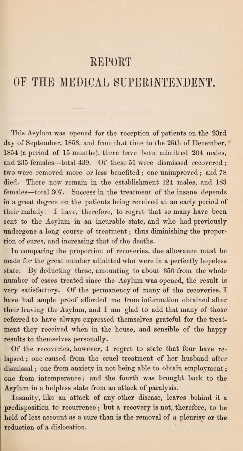 REPORT OF THE MEDICAL SUPERINTENDENT. This Asylum was opened for the reception of patients on tlie 23rd day of September, 1853, and from that time to the 25th of December, 1854 (a period of 15 months), there have been admitted 204 males, and 235 females—total 439. Of these 51 were dismissed recovered ; two were removed more or less benefited; one unimproved; and 78 died. There now remain in the establishment 124 males, and 183 females—total 307. Success in the treatment of the insane depends in a great degree on the patients being received at an early period of their malady. I have, therefore, to regret that so many have been sent to the Asylum in an incurable state, and who had previously undergone a long course of treatment; thus diminishing the propor¬ tion of cures, and increasing that of the deaths. In comparing the proportion of recoveries, due allowance must be made for the great number admitted who were in a perfectly hopeless state. By deducting these, amounting to about 350 from the whole number of cases treated since the Asylum was opened, the result is very satisfactory. Of the permanency of many of the recoveries, I have had ample proof afforded me from information obtained after their leaving the Asylum, and I am glad to add that many of those referred to have always expressed themselves grateful for the treat¬ ment they received when in the house, and sensible of the happy results to themselves personally. Of the recoveries, however, I regret to state that four have re¬ lapsed ; one caused from the cruel treatment of her husband after dismissal; one from anxiety in not being able to obtain employment; one from intemperance; and the fourth was brought back to the Asylum in a helpless state from an attack of paralysis. Insanity, like an attack of any other disease, leaves behind it a predisposition to recurrence; but a recovery is not, therefore, to be held of less account as a cure than is the removal of a pleurisy or the reduction of a dislocation.