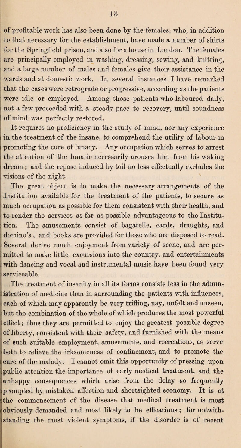 of profitable work has also been done by the females, who, in addition to that necessary for the establishment, have made a number of shirts for the Springfield prison, and also for a house in London. The females i are principally employed in washing, dressing, sewing, and knitting, and a large number of males and females give their assistance in the wards and at domestic work. In several instances I have remarked that the cases were retrograde or progressive, according as the patients were idle or employed. Among those patients who laboured daily, not a few proceeded with a steady pace to recovery, until soundness of mind was perfectly restored. It requires no proficiency in the study of mind, nor any experience in the treatment of the insane, to comprehend the utility of labour m promoting the cure of lunacy. Any occupation which serves to arrest the attention of the lunatic necessarily arouses him from his waking dream ; and the repose induced by toil no less effectually excludes the visions of the night. The great object is to make the necessary arrangements of the Institution available for the treatment of the patients, to secure as much occupation as possible for them consistent with their health, and to render the services as far as possible advantageous to the Institu¬ tion. The amusements consist of bagatelle, cards, draughts, and domino’s ; and books are provided for those who are disposed to read. Several derive much enjoyment from variety of scene, and are per¬ mitted to make little excursions into the country, and entertainments with dancing and vocal and instrumental music have been found very serviceable. The treatment of insanity in all its forms consists less in the admin¬ istration of medicine than in surrounding the patients with influences, each of which may apparently be very trifling, nay, unfelt and unseen, but the combination of the whole of which produces the most powerful effect; thus they are permitted to enjoy the greatest possible degree of liberty, consistent with their safety, and furnished with the means of such suitable employment, amusements, and recreations, as serve i both to relieve the irksomeness of confinement, and to promote the t cure of the malady. I cannot omit this opportunity of pressing upon | public attention the importance of early medical treatment, and the [ unhappy consequences which arise from the delay so frequently prompted by mistaken affection and shortsighted economy. It is at the commencement of the disease that medical treatment is most obviously demanded and most likely to be efficacious ; for notwith- : standing the most violent symptoms, if the disorder is of recent