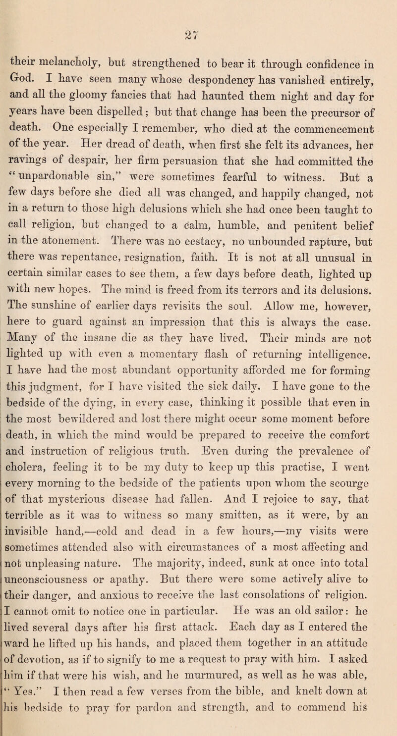 their melancholy, but strengthened to bear it through confidence in God. I have seen many whose despondency has vanished entirely, and all the gloomy fancies that had haunted them night and day for years have been dispelled; but that change has been the precursor of death. One especially I remember, who died at the commencement of the year. Her dread of death, when first she felt its advances, her ravings of despair, her firm persuasion that she had committed the “ unpardonable sin,” were sometimes fearful to witness. But a few days before she died all was changed, and happily changed, not in a return to those high delusions which she had once been taught to call religion, but changed to a calm, humble, and penitent belief in the atonement. There was no ecstacy, no unbounded rapture, but there was repentance, resignation, faith. It is not at all unusual in certain similar cases to see them, a few days before death, lighted up with new hopes. The mind is freed from its terrors and its delusions. The sunshine of earlier days revisits the soul. Allow me, however, here to guard against an impression that this is always the case. Many of the insane die as they have lived. Their minds are not lighted up with even a momentary flash of returning intelligence. I have had the most abundant opportunity afforded me for forming this judgment, for I have visited the sick daily. I have gone to the bedside of the dying, in every case, thinking it possible that even in the most bewildered and lost there might occur some moment before death, in which the mind would be prepared to receive the comfort and instruction of religious truth. Even during the prevalence of cholera, feeling it to be my duty to keep up this practise, I went every morning to the bedside of the patients upon whom the scourge of that mysterious disease had fallen. And I rejoice to say, that terrible as it was to witness so many smitten, as it were, by an invisible hand,—cold and dead in a few hours,—my visits were sometimes attended also with circumstances of a most affecting and not unpleasing nature. The majority, indeed, sunk at once into total unconsciousness or apathy. But there were some activety alive to their danger, and anxious to receive the last consolations of religion. I cannot omit to notice one in particular. He was an old sailor: he lived several days after his first attack. Each day as I entered the ward he lifted up his hands, and placed them together in an attitude of devotion, as if to signify to me a request to pray with him. I asked him if that were his wish, and he murmured, as well as he was able, “ Yes.” I then read a few verses from the bible, and knelt dowm at his bedside to pray for pardon and strength, and to commend liis