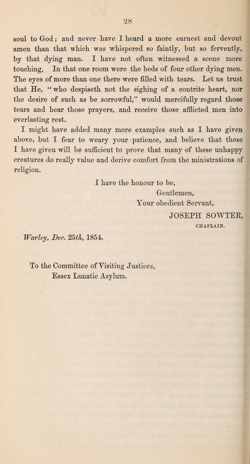 soul to God; and never have I heard a more earnest and devout amen than that which was whispered so faintly, but so fervently, by that dying man. I have not often witnessed a scene more touching. In that one room were the beds of four other dying men. The eyes of more than one there were filled with tears. Let us trust that He, trwho despiseth not the sighing of a contrite heart, nor the desire of such as be sorrowful,” would mercifully regard those tears and hear those prayers, and receive those afflicted men into everlasting rest. I might have added many more examples such as I have given above, but I fear to weary your • patience, and believe that those I have given will be sufficient to prove that many of these unhappy creatures do really value and derive comfort from the ministrations of religion. I have the honour to be, Gentlemen, Your obedient Servant, JOSEPH SOWTEE, CHAPLAIN. Warley, Dec. 25tli, 1854. To the Committee of Visiting Justices, Essex Lunatic Asylum.