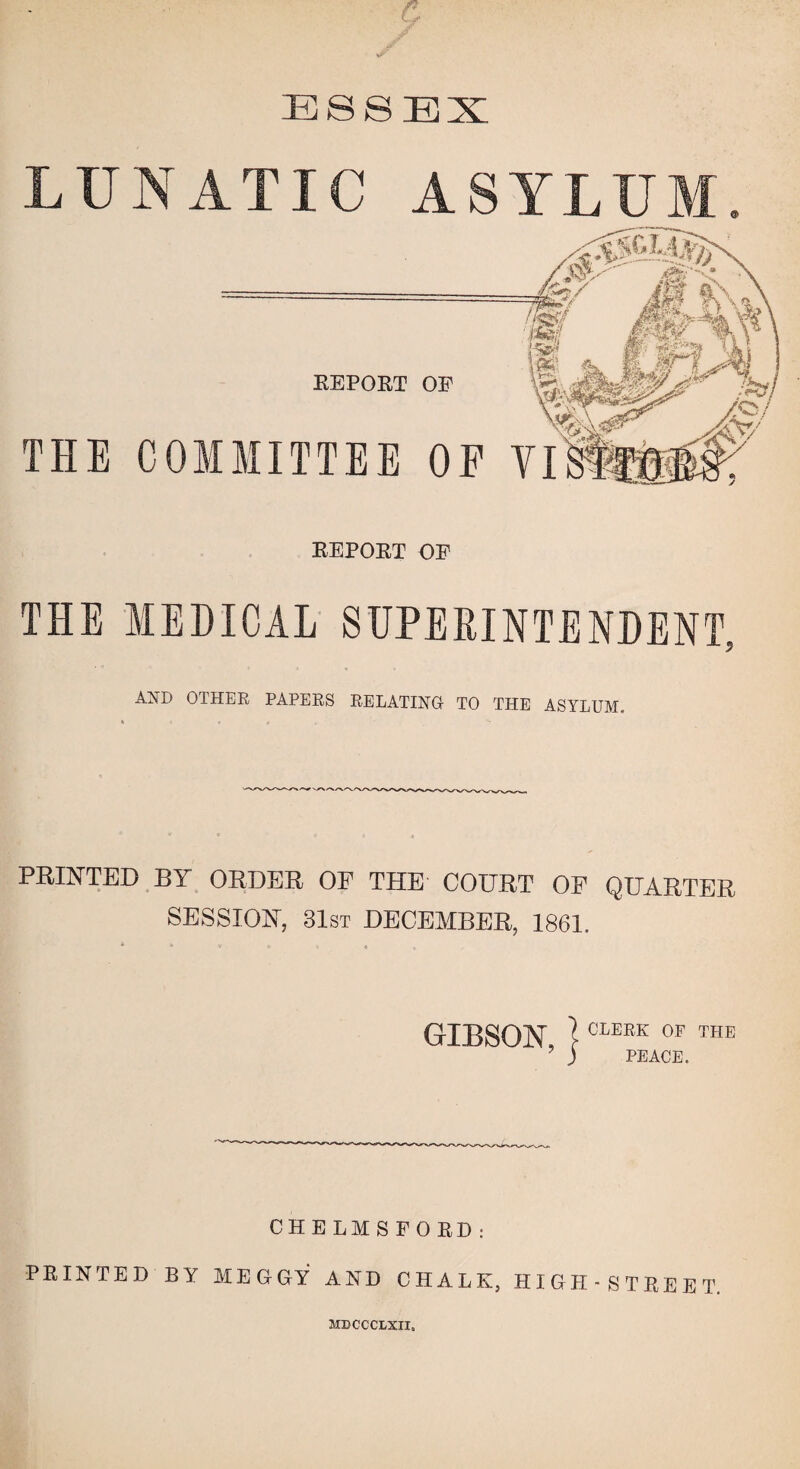 ESSEX ASYLUM THE COMMITTEE OP VI REPORT OP REPORT OP THE MEDICAL SUPERINTENDENT, OTHER PAPERS RELATING TO THE ASYLUM. PRINTED BY ORDER OF THE COURT OF QUARTER SESSION, 31st DECEMBER, 1861. GIBSON, CLEBK 0F THE ? ) PEACE. CHELMSFORD: PRINTED BY MED GY1 AND CHALK, HIGH-STREET MDCCCLXII.