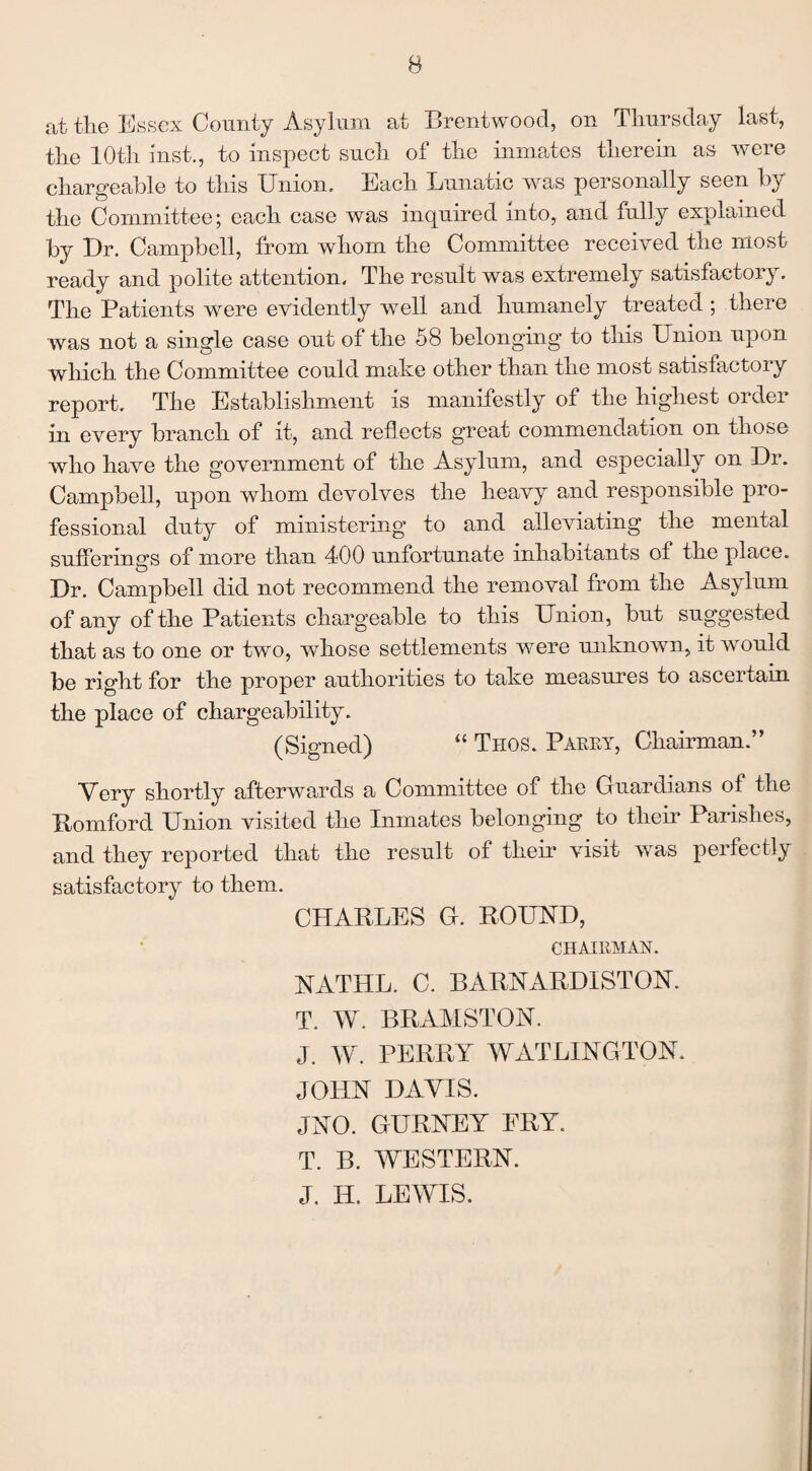 at the Essex County Asylum at Brentwood, on Thursday last, the 10th last., to inspect such of the inmates therein as were chargeable to this Union. Each Lunatic was personally seen by the Committee; each case was inquired into, and fully explained by Ur. Campbell, from whom the Committee received the most ready and polite attention. The result was extremely satisfactory. The Patients were evidently wTell and humanely treated ; there was not a single case out of the 58 belonging to this Union upon which the Committee could make other than the most satisfactory report. The Establishment is manifestly of the highest order in every branch of it, and reflects great commendation on those who have the government of the Asylum, and especially on Ur. Campbell, upon whom devolves the heavy and responsible pro¬ fessional duty of ministering to and alleviating the mental sufferings of more than 400 unfortunate inhabitants of the place. Ur. Campbell did not recommend the removal from the Asylum of any of the Patients chargeable to this Union, but suggested that as to one or two, whose settlements wTere unknown, it would be right for the proper authorities to take measures to ascertain the place of chargeability. (Signed) “ Thos. Parry, Chairman.” Very shortly afterwards a Committee of the Guardians of the Romford Union visited the Inmates belonging to their Parishes, and they reported that the result of their visit was perfectly satisfactory to them. CHARLES G. ROUND, CHAIRMAN. NATHL. C. BARNARUISTON. T. W. RRAMSTON. J. W. PERRY W AT LINGTON. JOHN BAVIS. JNO. GURNEY FRY. T. B. WESTERN. J. H. LEWIS.