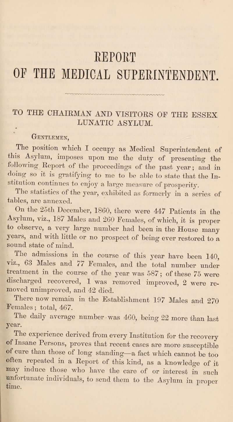 OF THE MEDICAL SUPERINTENDENT. TO THE CHAIRMAN AND VISITORS OF THE ESSEX LUNATIC ASYLUM. Gentlemen, The position which I occupy as Medical Superintendent of this .Asylum, imposes upon me the duty of presenting* the following Report of the proceedings of the past year; and in doing so it is gratifying to me to be able to state that the In¬ stitution continues to enjoy a large measure of prosperity. The statistics of the year, exhibited as formerly in a series of tables, are annexed. On the 25th December, 1860, there were 447 Patients in the Asylum, viz., 187 Males and 260 Females, of which, it is proper to observe, a very large number had been in the House many years, and with little or no prospect of being ever restored to a sound state of mind. The admissions in the course of this year have been 140, viz., 63 Males and 77 Females, and the total number under treatment in the course of the year was 587; of these 75 were discharged recovered, 1 was removed improved, 2 were re¬ moved unimproved, and 42 died. There now remain in the Establishment 197 Males and 270 Females; total, 467. The daily average number was 460, being 22 more than last year. The experience derived from every Institution for the recovery of Insane Persons, proves that recent cases are more susceptible of cure than those of long standing—a fact which cannot be too often repeated in a Report of this kind, as a knowledge of it may induce those wdio have the care of or interest in such unfortunate individuals, to send them to the Asylum in proper time.