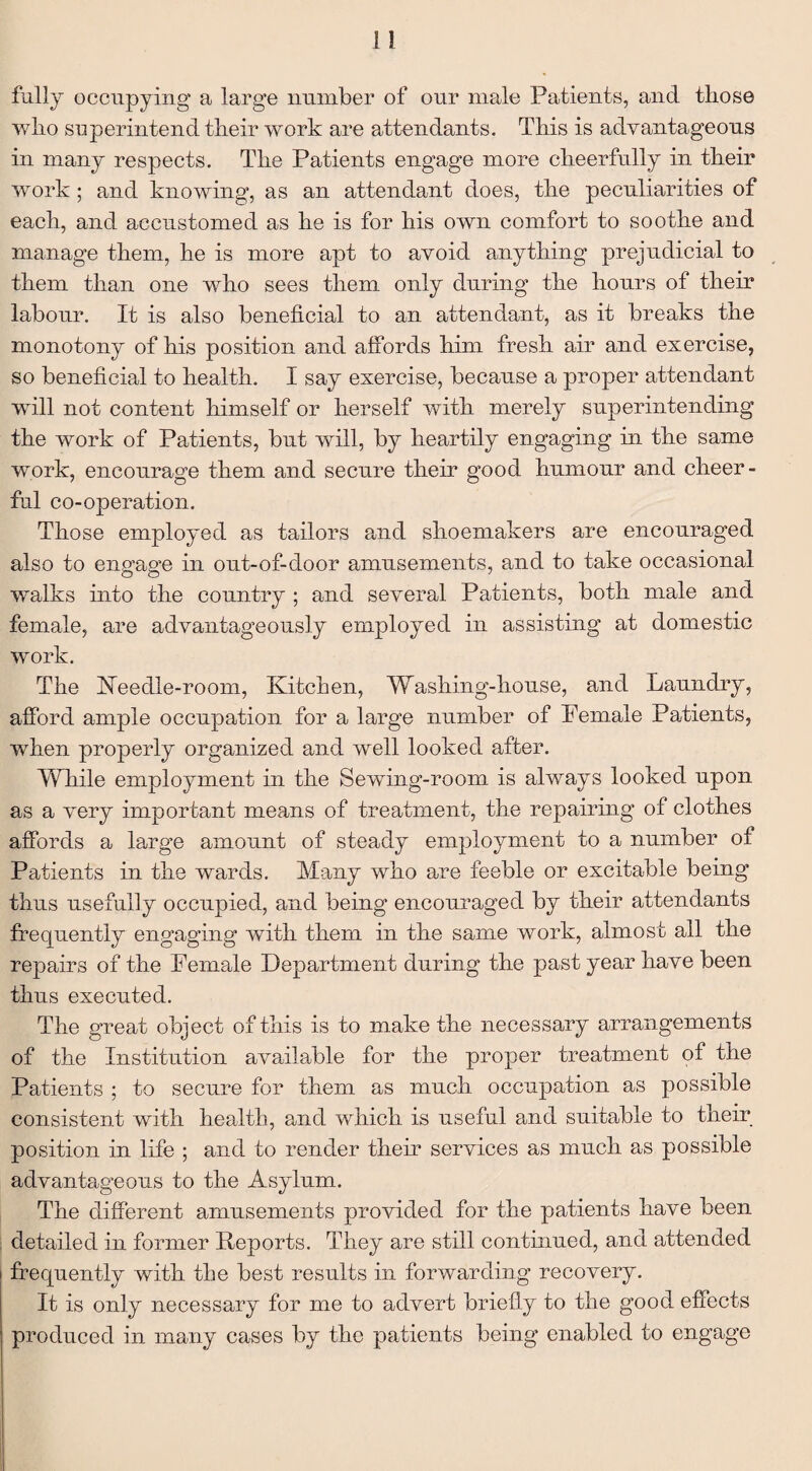 fully occupying a large number of our male Patients, and those who superintend their work are attendants. This is advantageous in many respects. The Patients engage more cheerfully in their work; and knowing, as an attendant does, the peculiarities of each, and accustomed as he is for his own comfort to soothe and manage them, he is more apt to avoid anything prejudicial to them than one who sees them only during the hours of their labour. It is also beneficial to an attendant, as it breaks the monotony of his position and affords him fresh air and exercise, so beneficial to health. I say exercise, because a proper attendant will not content himself or herself with merely superintending the work of Patients, but will, by heartily engaging in the same work, encourage them and secure their good humour and cheer¬ ful co-operation. Those employed as tailors and shoemakers are encouraged also to engage in out-of-door amusements, and to take occasional walks into the country ; and several Patients, both male and female, are advantageously employed in assisting at domestic work. The Keedle-room, Kitchen, Washing-house, and Laundry, afford ample occupation for a large number of Female Patients, when properly organized and well looked after. While employment in the Sewing-room is always looked upon as a very important means of treatment, the repairing of clothes affords a large amount of steady employment to a number of Patients in the wards. Many who are feeble or excitable being thus usefully occupied, and being encouraged by their attendants frequently engaging with them in the same work, almost all the repairs of the Female Department during the past year have been thus executed. The great object of this is to make the necessary arrangements of the Institution available for the proper treatment of the Patients ; to secure for them as much occupation as possible consistent with health, and which is useful and suitable to their position in life ; and to render then* services as much as possible advantageous to the Asylum. The different amusements provided for the patients have been detailed in former Deports. They are still continued, and attended frequently with the best results in forwarding recovery. It is only necessary for me to advert briefly to the good effects produced in many cases by the patients being enabled to engage