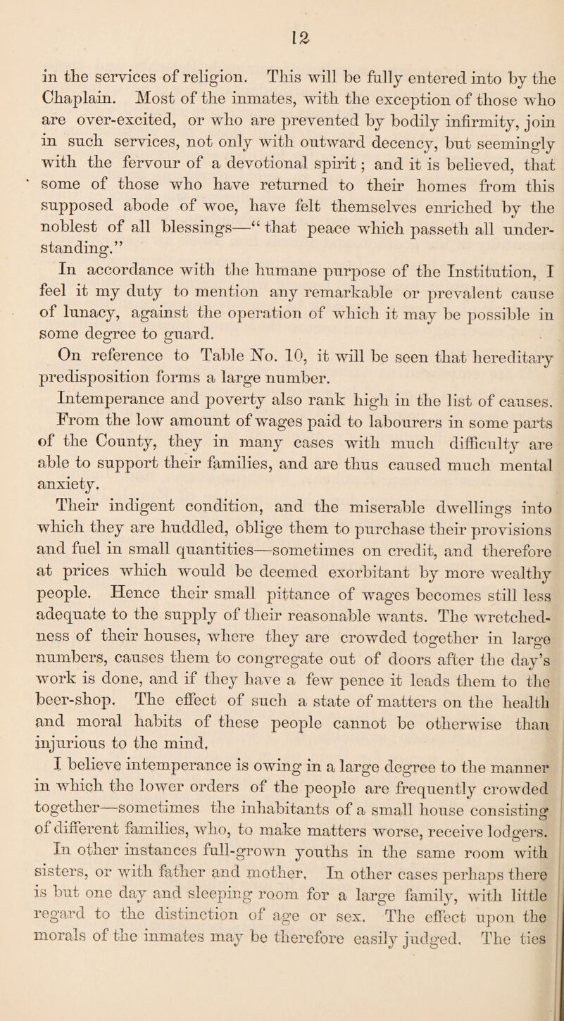Chaplain. Most of the inmates, with the exception of those wdio are over-excited, or who are prevented by bodily infirmity, join in such services, not only with outward decency, but seemingly with the fervour of a devotional spirit; and it is believed, that some of those who have returned to their homes from this supposed abode of woe, have felt themselves enriched by the noblest of all blessings—“ that peace which passeth all under¬ standing.” In accordance with the humane purpose of the Institution, I feel it my duty to mention any remarkable or prevalent cause of lunacy, against the operation of which it may be possible in some degree to guard. On reference to Table Ho. 10, it will be seen that hereditary predisposition forms a large number. Intemperance and poverty also rank high in the list of causes. From the low amount of wages paid to labourers in some parts of the County, they in many cases with much difficulty are able to support their families, and are thus caused much mental anxiety. Their indigent condition, and the miserable dwellings into which they are huddled, oblige them to purchase their provisions and fuel in small quantities—sometimes on credit, and therefore at prices which would be deemed exorbitant by more wealthy people. Hence their small pittance of wages becomes still less adequate to the supply of their reasonable wants. The wretched¬ ness of their houses, where they are crowded together in large numbers, causes them to congregate out of doors after the day’s work is done, and if they have a few pence it leads them to the beer-shop. The effect of such a state of matters on the health and moral habits of these people cannot be otherwise than injurious to the mind, I believe intemperance is owing in a large degree to the manner in which the lower orders of the people are frequently crowded together—sometimes the inhabitants of a small house consisting of different families, who, to make matters worse, receive lodgers. In other instances full-grown youths in the same room with sisters, or with father and mother, In other cases perhaps there is but one day and sleeping room for a large family, with little regard to the distinction of age or sex. The effect upon the morals of the inmates may be therefore easily judged. The ties