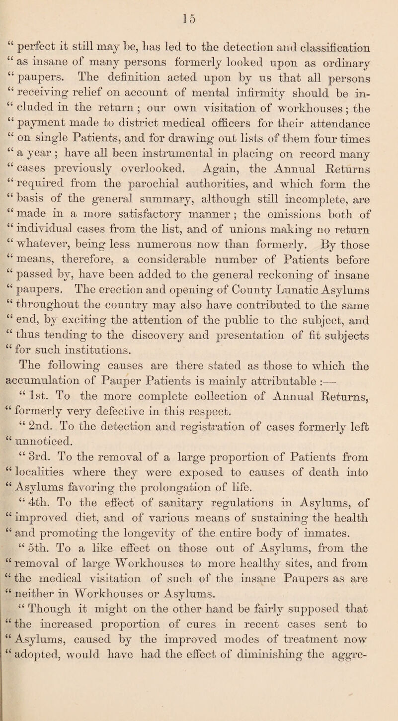“ perfect it still may be, lias led to the detection and classification “ as insane of many persons formerly looked upon as ordinary “ paupers. The definition acted upon by us that all persons “ receiving relief on account of mental infirmity should be in- “ eluded in the return ; our own visitation of workhouses; the “ payment made to district medical officers for their attendance “ on single Patients, and for drawing out lists of them four times “ a year ; have all been instrumental in placing on record many “ cases previously overlooked. Again, the Annual Returns “ required from the parochial authorities, and which form the “ basis of the general summary, although still incomplete, are “ made in a more satisfactory manner ; the omissions both of “ individual cases from the list, and of unions making no return “ whatever, being less numerous now than formerly. By those “ means, therefore, a considerable number of Patients before “ passed by, have been added to the general reckoning of insane “ paupers. The erection and opening of County Lunatic Asylums u throughout the country may also have contributed to the same “ end, by exciting the attention of the public to the subject, and “ thus tending to the discovery and presentation of fit subjects “ for such institutions. The following causes are there stated as those to which the accumulation of Pauper Patients is mainly attributable :— “1st. To the more complete collection of Annual Returns, “ formerly very defective in this respect. “ 2nd. To the detection and registration of cases formerly left “ unnoticed. “ 3rd. To the removal of a large proportion of Patients from “ localities where they were exposed to causes of death into “ Asylums favoring the prolongation of life. “ 4th. To the effect of sanitary regulations in Asylums, of “ improved diet, and of various means of sustaining the health “ and promoting the longevity of the entire body of inmates. “ 5th. To a like effect on those out of Asylums, from the “removal of large Workhouses to more healthy sites, and from “ the medical visitation of such of the insane Paupers as are “ neither in Workhouses or Asylums. “ Though it might on the other hand be fairly supposed that “ the increased proportion of cures in recent cases sent to “ Asylums, caused by the improved modes of treatment now “ adopted, would have had the effect of diminishing the aggre-
