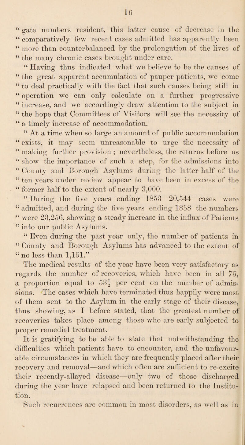 10 u gate numbers resident, this latter cause of decrease in the “ comparatively few recent cases admitted has apparently been “ more than counterbalanced by the prolongation of the lives of “ the many chronic cases brought under care. “ Having thus indicated what we believe to be the causes of “ the great apparent accumulation of pauper patients, we come “ to deal practically with the fact that such causes being still in “ operation we can only calculate on a further progressive u increase, and we accordingly draw attention to the subject in “ the hope that Committees of Visitors will see the necessity of “ a timely increase of accommodation. “ At a time when so large an amount of public accommodation “ exists, it may seem unreasonable to urge the necessity of “ making further provision ; nevertheless, the returns before us “ show the importance of such a step, for the admissions into “ County and Borough Asylums during the latter half of the “ ten years under review appear to have been in excess of the “ former half to the extent of nearly 3,000. “ During the five years ending 1853 20,544 cases were t£ admitted, and during the five years ending 1858 the numbers “ were 23,256, showing a steady increase in the influx of Patients “ into our public Asylums. “ Even during the past year only, the number of patients in “ County and Borough Asylums has advanced to the extent of “ no less than 1,151.” The medical results of the year have been very satisfactory as regards the number of recoveries, which have been in all 75, a proportion equal to 53| per cent on the number of admis¬ sions. The cases which have terminated thus happily were most of them sent to the Asylum in the early stage of their disease, thus showing, as I before stated, that the greatest number of recoveries takes place among those who are early subjected to proper remedial treatment. It is gratifying to be able to state that notwithstanding the difficulties which patients have to encounter, and the unfavour¬ able circumstances in which they are frequentty placed after their recovery and removal—and which often are sufficient to re-excite their recently-allayed disease—only two of those discharged during the year have relapsed and been returned to the Institu¬ tion. Such recurrences are common in most disorders, as well as in