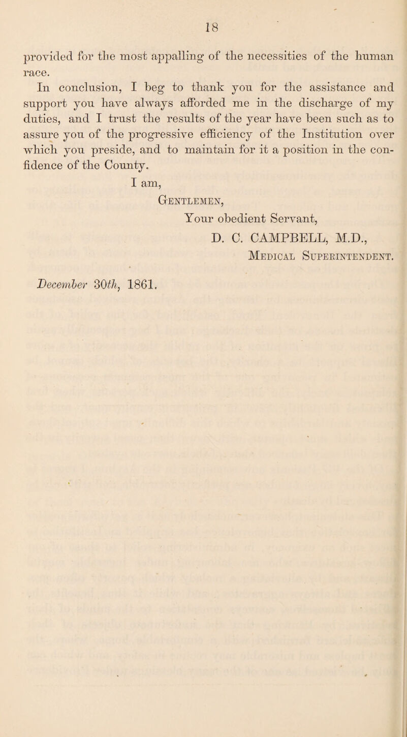 provided for the most appalling of the necessities of the human race. In conclusion, I beg to thank you for the assistance and support you have always afforded me in the discharge of my duties, and I trust the results of the year have been such as to assure you of the progressive efficiency of the Institution over which you preside, and to maintain for it a position in the con¬ fidence of the County. I am, Gentlemen, Your obedient Servant, D. C. CAMPBELL, M.D., Medical Superintendent. December 80tk, 1861.
