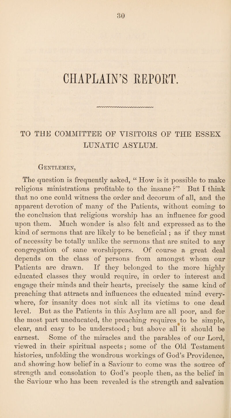 CHAPLAIN’S REPORT. TO THE COMMITTEE OF VISITORS OF THE ESSEX LUXATIC ASYLUM. Gentlemen, The question is frequently asked, “ How is it possible to make religious ministrations profitable to the insane ?” But I think that no one could witness the order and decorum of all, and the apparent devotion of many of the Patients, without coming to the conclusion that religious worship has an influence for good upon them. Much wonder is also felt and expressed as to the kind of sermons that are likely to be beneficial; as if they must of necessity be totally unlike the sermons that are suited to any congregation of sane worshippers. Of course a great deal depends on the class of persons from amongst whom our Patients are drawn. If they belonged to the more highly educated classes they would require, in order to interest and engage their minds and their hearts, precisely the same kind of preaching that attracts and influences the educated mind every¬ where, for insanity does not sink all its victims to one dead level. But as the Patients in this Asylum are all poor, and for the most part uneducated, the preaching requires #to be simple, clear, and easy to be understood; but above all it should be earnest. Some of the miracles and the parables of our Lord, viewed in their spiritual aspects; some of the Old Testament histories, unfolding the wondrous workings of God’s Providence, and showing how belief in a Saviour to come was the source of strength and consolation to God’s people then, as the belief in the Saviour who has been revealed is the strength and salvation