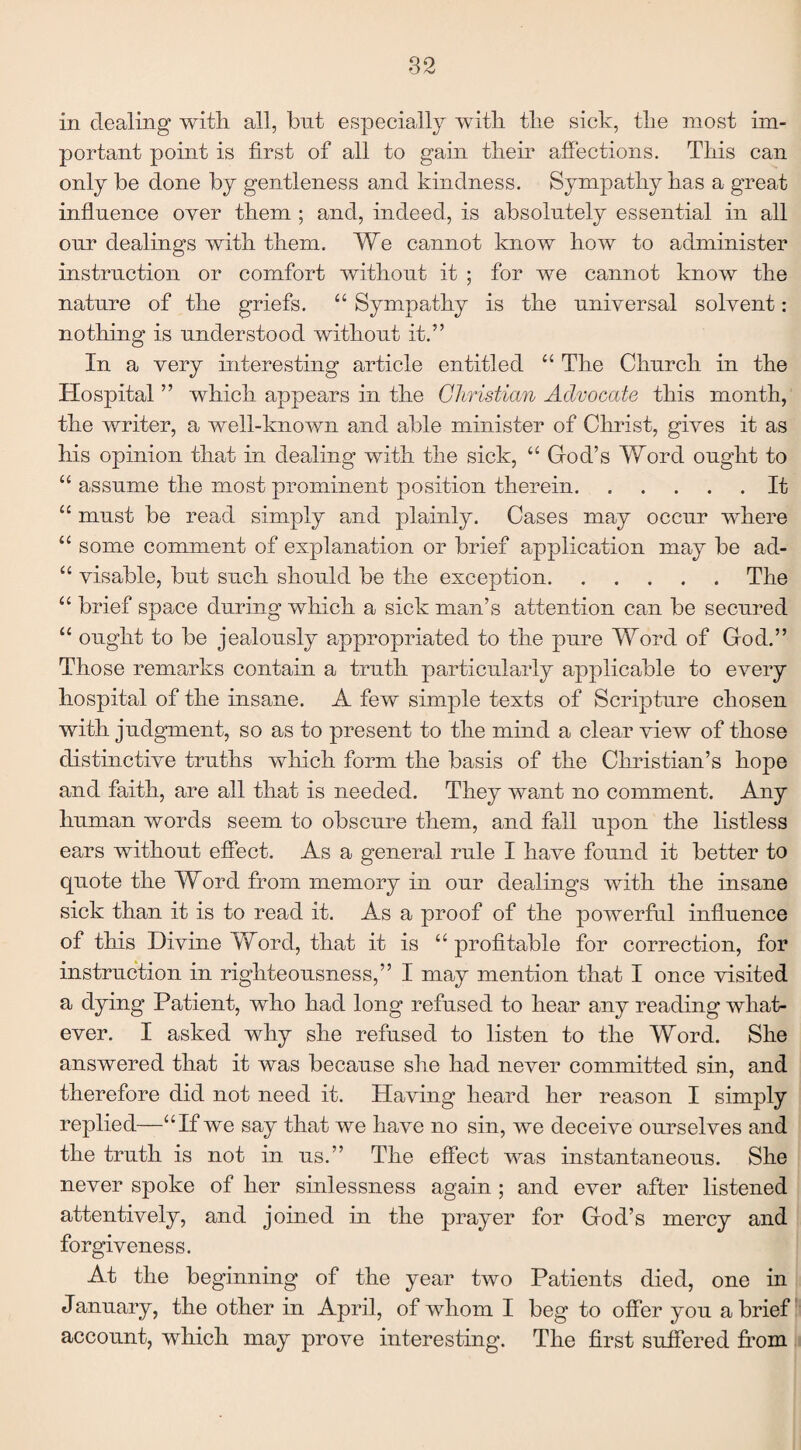 in dealing with, all, but especially with the sick, the most im¬ portant point is first of all to gain their affections. This can only be done by gentleness and kindness. Sympathy has a great influence over them ; and, indeed, is absolutely essential in all our dealings with them. We cannot know how to administer instruction or comfort without it ; for we cannot know the nature of the griefs. “ Sympathy is the universal solvent: nothing is understood without it.” In a very interesting article entitled “ The Church in the Hospital ” which appears in the Christian Advocate this month, the writer, a well-known and able minister of Christ, gives it as his opinion that in dealing with the sick, “ God’s Word ought to “ assume the most prominent position therein.It “ must be read simply and plainly. Cases may occur where “ some comment of explanation or brief application may be ad- “ visable, but such should be the exception.The “ brief space during which a sick man’s attention can be secured “ ought to be jealously appropriated to the pure Word of God.” Those remarks contain a truth particularly applicable to every hospital of the insane. A few simple texts of Scripture chosen with judgment, so as to present to the mind a clear view of those distinctive truths which form the basis of the Christian’s hope and faith, are all that is needed. They want no comment. Any human words seem to obscure them, and fall upon the listless ears without effect. As a general rule I have found it better to quote the Word from memory in our dealings with the insane sick than it is to read it. As a proof of the powerful influence of this Divine Word, that it is “ profitable for correction, for instruction in righteousness,” I may mention that I once visited a dying Patient, who had long refused to hear any reading what¬ ever. I asked why she refused to listen to the Word. She answered that it was because she had never committed sin, and therefore did not need it. Having heard her reason I simply replied—“If we say that we have no sin, we deceive ourselves and the truth is not in us.” The effect was instantaneous. She never spoke of her sinlessness again ; and ever after listened attentively, and joined in the prayer for God’s mercy and forgiveness. At the beginning of the year two Patients died, one in January, the other in April, of whom I beg to offer you a brief account, which may prove interesting. The first suffered from