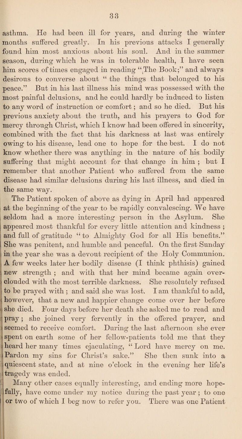 asthma. He had been ill for years, and during the winter months suffered greatly. In his previous attacks I generally found him most anxious about his soul. And in the summer season, during which he was in tolerable health, I have seen him scores of times engaged in reading “tThe Book;” and always desirous to converse about “ the things that belonged to his peace.” But in his last illness his mind was possessed with the most painful delusions, and he could hardly be induced to listen to any word of instruction or comfort; and so he died. But his previous anxiety about the truth, and his prayers to God for mercy through Christ, which I know had been offered in sincerity, combined with the fact that his darkness at last was entirely owing to his disease, lead one to hope for the best. I do not know whether there was anything in the nature of his bodily suffering that might account for that change in him ; but I remember that another Patient who suffered from the same disease had similar delusions during his last illness, and died in the same way. The Patient spoken of above as dying in April had appeared at the beginning of the year to be rapidly convalescing. We have seldom had a more interesting person in the Asylum. She appeared most thankful for every little attention and kindness ; and full of gratitude “to Almighty God for all His benefits.” She was penitent, and humble and peaceful. On the first Sunday Iin the year she was a devout recipient of the Ploly Communion. A few weeks later her bodily disease (I think phthisis) gained new strength ; and with that her mind became again over- i clouded with the most terrible darkness. She resolutely refused to be prayed with ; and said she was lost. I am thankful to add, < however, that a new and happier change come over her before she died. Pour pray; she joined very fervently in the offered prayer, and ; seemed to receive comfort. During the last afternoon she ever spent on earth some of her fellow-patients told me that they heard her many times ejaculating, “ Lord have mercy on me. ; Pardon my sins for Christ’s sake.” She then sunk into a quiescent state, and at nine o’clock in the evening her life’s tragedy was ended. Many other cases equally interesting, and ending more hope- fully, have come under my notice during the past year ; to one or two of which I beg now to refer you. There was one Patient days before her death she asked me to read and