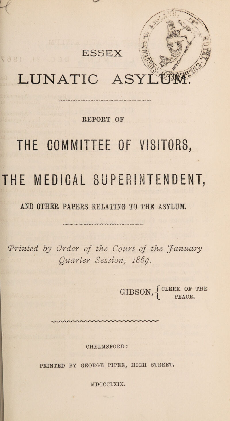 ESSEX LUNATIC AS REPORT OF THE COMMITTEE OF VISITORS, THE MEDICAL SUPERINTENDENT, AID OTHER PAPERS RELATING TO THE ASYLUM. (Printed by Order of the Court of the January Quarter Session, 186g. GIBSON, { CLERK OF THE PEACE. CHELMSFORD : PRINTED BY GEORGE PIPER, HIGH STREET. MDCCCLXIX.
