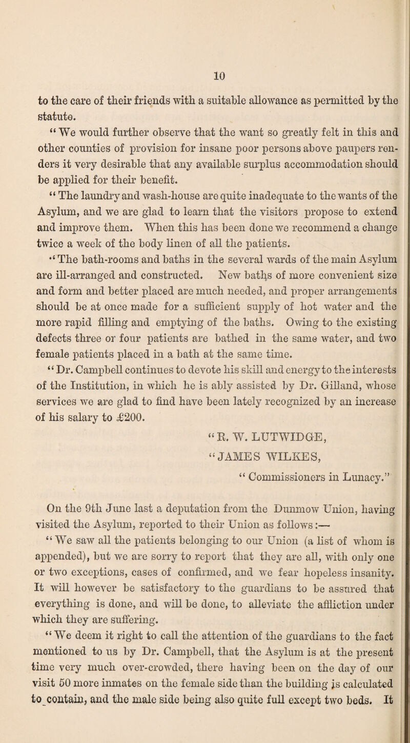 to the care of their friends with a suitable allowance as permitted by the statute. “We would further observe that the want so greatly felt in this and other counties of provision for insane poor persons above paupers ren¬ ders it very desirable that any available surplus accommodation should be applied for their benefit. “ The laundry and wash-house are quite inadequate to the wants of the Asylum, and we are glad to learn that the visitors propose to extend and improve them. When this has been done we recommend a change twice a week of the body linen of all the patients. “ The bath-rooms and baths in the several wards of the main Asylum are ill-arranged and constructed. New baths of more convenient size and form and better placed are much needed, and proper arrangements should be at once made for a sufficient supply of hot water and the more rapid filling and emptying of the baths. Owing to the existing defects three or four patients are bathed in the same water, and two female patients placed in a bath at the same time. “ Dr. Campbell continues to devote his skill and energy to the interests of the Institution, in which he is ably assisted by Dr. Gilland, whose services we are glad to find have been lately recognized by an increase of his salary to ^0200. “R. W. LUTWIDGE, “JAMES WILKES, “ Commissioners in Lunacy. On the 9tli June last a deputation from the Dunmow Union, having visited the Asylum, reported to their Union as follows:— “ We saw all the patients belonging to our Union (a list of whom is appended), but we are sorry to report that they are all, with only one or two exceptions, cases of confirmed, and we fear hopeless insanity. It will however be satisfactory to the guardians to be assured that everything is done, and will be done, to alleviate the affliction under which they are suffering. “We deem it right to call the attention of the guardians to the fact mentioned to us by Dr. Campbell, that the Asylum is at the present time very much over-crowded, there having been on the day of our visit 50 more inmates on the female side than the building fs calculated to contain, and the male side being also quite full except two beds. It