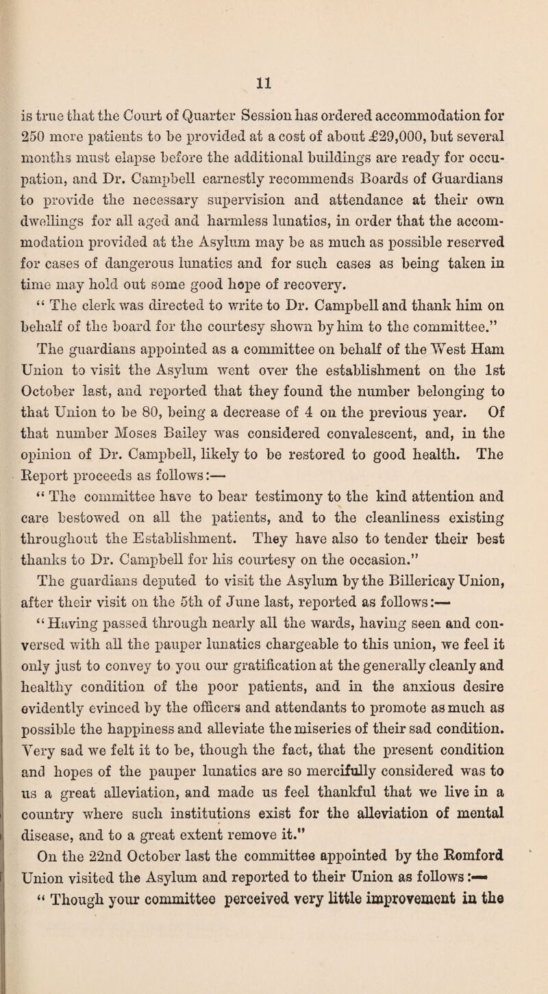 is true that the Court of Quarter Session has ordered accommodation for 250 more patients to he provided at a cost of about .£29,000, but several months must elapse before the additional buildings are ready for occu¬ pation, and Dr. Campbell earnestly recommends Boards of Guardians to provide the necessary supervision and attendance at their own dwellings for all aged and harmless lunatics, in order that the accom- modation provided at the Asylum may be as much as possible reserved for cases of dangerous lunatics and for such cases as being taken in time may hold out some good hope of recovery. “ The clerk was directed to write to Dr. Campbell and thank him on behalf of the board for the courtesy shown by him to the committee.” The guardians appointed as a committee on behalf of the YvTest Ham Union to visit the Asylum went over the establishment on the 1st October last, and reported that they found the number belonging to that Union to be 80, being a decrease of 4 on the previous year. Of that number Moses Bailey was considered convalescent, and, in the opinion of Dr. Campbell, likely to be restored to good health. The Report proceeds as follows- “ The committee have to bear testimony to the kind attention and care bestowed on all the patients, and to the cleanliness existing throughout the Establishment. They have also to tender their best thanks to Dr. Campbell for his courtesy on the occasion.” The guardians deputed to visit the Asylum by the Billericay Union, after their visit on the 5th of June last, reported as follows:— “Having passed through nearly all the wards, having seen and con¬ versed with ail the pauper lunatics chargeable to this union, we feel it only just to convey to you our gratification at the generally cleanly and healthy condition of the poor patients, and in the anxious desire evidently evinced by the officers and attendants to promote as much as possible the happiness and alleviate the miseries of their sad condition. Very sad we felt it to be, though the fact, that the present condition and hopes of the pauper lunatics are so mercifully considered was to us a great alleviation, and made us feel thankful that we live in a country where such institutions exist for the alleviation of mental disease, and to a great extent remove it.” On the 22nd October last the committee appointed by the Romford Union visited the Asylum and reported to their Union as follows “ Though your committee perceived very little improvement in the