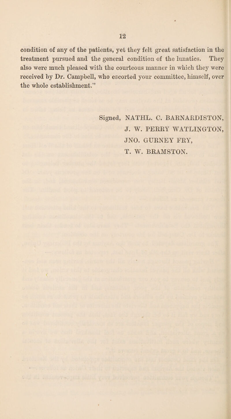 condition of any of the patients, yet they felt great satisfaction in the treatment pursued and the general condition of the lunatics. They also were much pleased with the courteous manner in which they were received by Dr. Campbell, who escorted your committee, himself, over the whole establishment.” Signed, NATHL. C. BARNARDISTGN, J. W. PERRY WATLINGTON, JNO. GURNEY FRY, T. W. BRAMSTON.