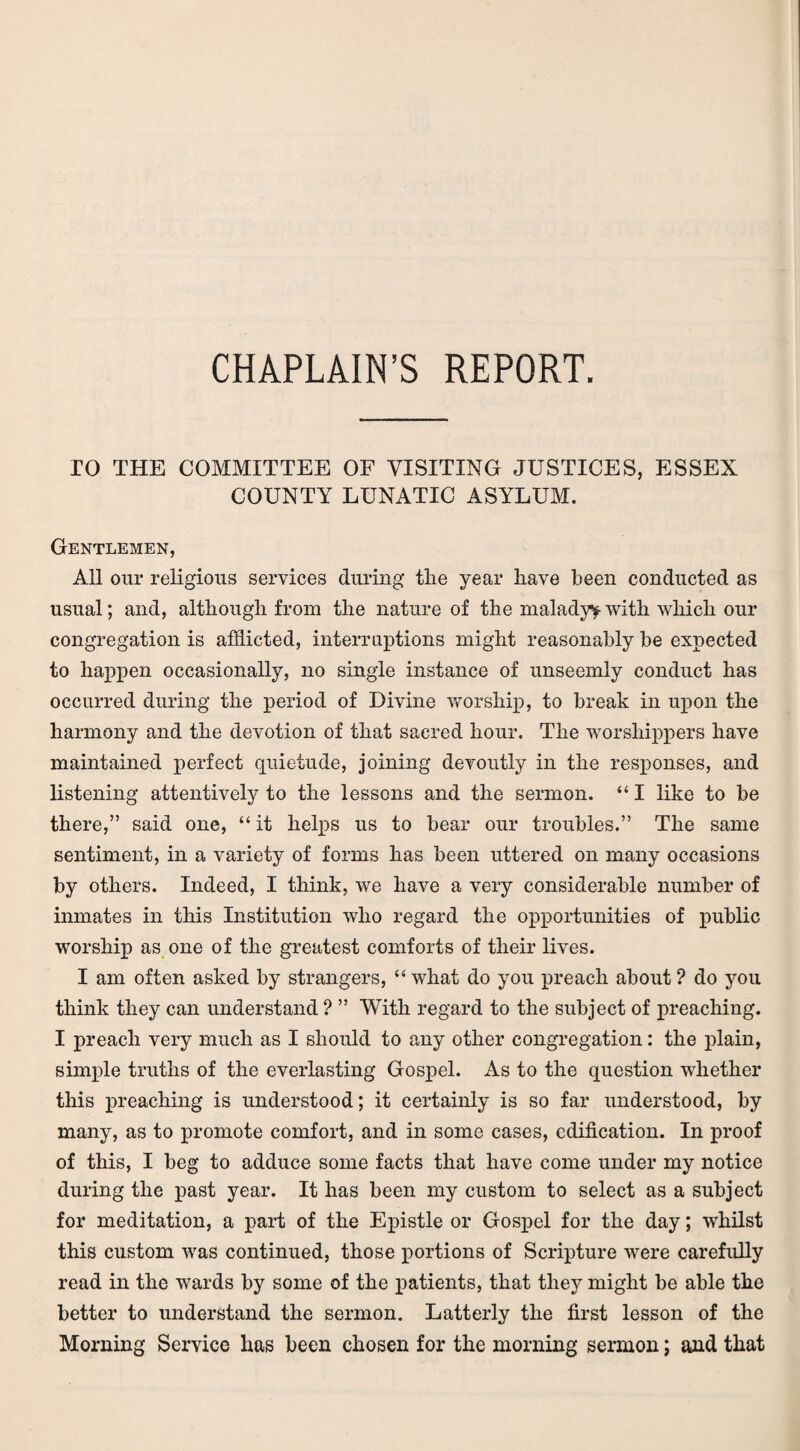 CHAPLAIN’S REPORT. TO THE COMMITTEE OF VISITING JUSTICES, ESSEX COUNTY LUNATIC ASYLUM. Gentlemen, All our religious services during tlie year have been conducted as usual; and, although from the nature of the malady^with which our congregation is afflicted, interruptions might reasonably be expected to happen occasionally, no single instance of unseemly conduct has occurred during the period of Divine worship, to break in upon the harmony and the devotion of that sacred hour. The worshippers have maintained perfect quietude, joining devoutly in the responses, and listening attentively to the lessons and the sermon. “ I like to be there,” said one, “ it helps us to bear our troubles.” The same sentiment, in a variety of forms has been uttered on many occasions by others. Indeed, I think, we have a very considerable number of inmates in this Institution who regard the opportunities of public worship as one of the greatest comforts of their lives. I am often asked by strangers, “ what do you preach about ? do you think they can understand ? ” With regard to the subject of preaching. I preach very much as I should to any other congregation: the plain, simple truths of the everlasting Gospel. As to the question whether this preaching is understood; it certainly is so far understood, by many, as to promote comfort, and in some cases, edification. In proof of this, I beg to adduce some facts that have come under my notice during the past year. It has been my custom to select as a subject for meditation, a part of the Epistle or Gospel for the day; whilst this custom was continued, those portions of Scripture were carefully read in the wards by some of the patients, that they might be able the better to understand the sermon. Latterly the first lesson of the Morning Service has been chosen for the morning sermon; and that
