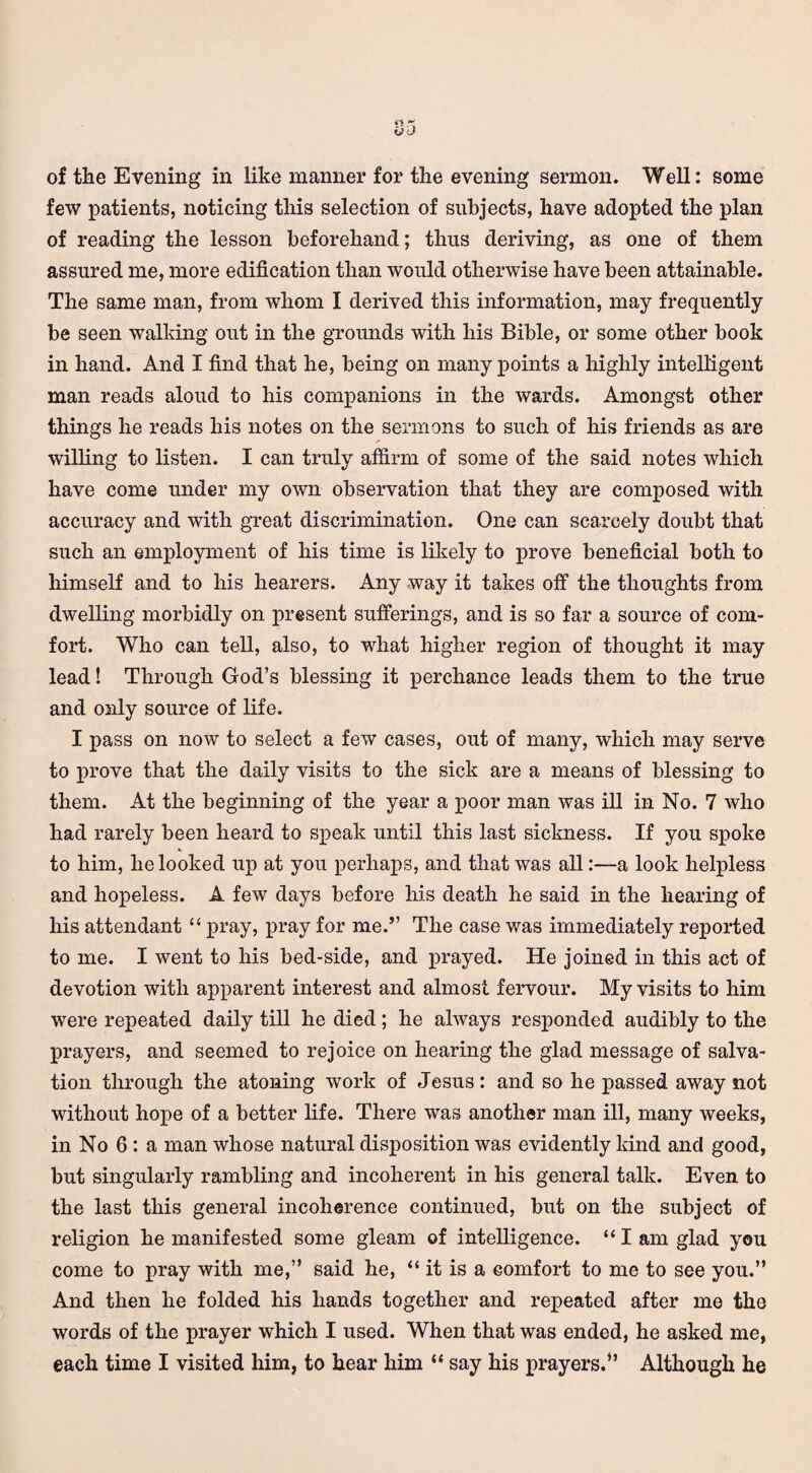 of the Evening in like manner for the evening sermon. Well: some few patients, noticing this selection of subjects, have adopted the plan of reading the lesson beforehand; thus deriving, as one of them assured me, more edification than would otherwise have been attainable. The same man, from whom I derived this information, may frequently be seen walking out in the grounds with his Bible, or some other book in hand. And I find that he, being on many points a highly intelligent man reads aloud to his companions in the wards. Amongst other things he reads his notes on the sermons to such of his friends as are willing to listen. I can truly affirm of some of the said notes which have come under my own observation that they are composed with accuracy and with great discrimination. One can scarcely doubt that such an employment of his time is likely to prove beneficial both to himself and to his hearers. Any way it takes off the thoughts from dwelling morbidly on present sufferings, and is so far a source of com¬ fort. Who can tell, also, to what higher region of thought it may lead! Through God’s blessing it perchance leads them to the true and only source of life. I pass on now to select a few cases, out of many, which may serve to prove that the daily visits to the sick are a means of blessing to them. At the beginning of the year a poor man was ill in No. 7 who had rarely been heard to speak until this last sickness. If you spoke to him, he looked up at you perhaps, and that was all:—a look helpless and hopeless. A few days before his death he said in the hearing of his attendant “ pray, pray for me.” The case was immediately reported to me. I went to his bed-side, and prayed. He joined in this act of devotion with apparent interest and almost fervour. My visits to him were repeated daily till he died; he always responded audibly to the prayers, and seemed to rejoice on hearing the glad message of salva¬ tion through the atoning work of Jesus: and so he passed away not without hope of a better life. There was another man ill, many weeks, in No 6 : a man whose natural disposition was evidently kind and good, but singularly rambling and incoherent in his general talk. Even to the last this general incoherence continued, but on the subject of religion he manifested some gleam of intelligence. “ I am glad you come to pray with me,” said he, “ it is a comfort to me to see you.” And then he folded his hands together and repeated after me the words of the prayer which I used. When that was ended, he asked me, each time I visited him, to hear him “ say his prayers.” Although he