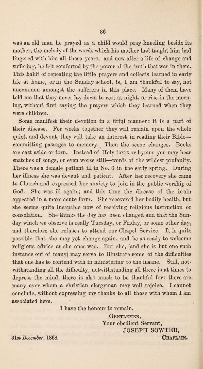was an old man he prayed as a child would pray kneeling beside its mother, the melody of the words which his mother had taught him had lingered with him all these years, and now after a life of change and suffering, he felt comforted by the power of the truth that was in them. This habit of repeating the little prayers and collects learned in early life at home, or in the Sunday school, is, I am thankful to say, not uncommon amongst the sufferers in this place. Many of them have told me that they never lay down to rest at night, or rise in the morn¬ ing, without first saying the prayers which they learned when they were children. Some manifest their devotion in a fitful manner: it is a part of their disease. For weeks together they will remain upon the whole quiet, and devout, they will take an interest in reading their Bible— committing passages to memory. Then the scene changes. Books are cast aside or torn. Instead of Holy texts or hymns you may hear snatches of songs, or even worse still—words of the wildest profanity. There was a female patient ill in No. 6 in the early spring. During her illness she was devout and patient. After her recovery she came to Church and expressed her anxiety to join in the public worship of God. She was ill again; and this time the disease of the brain appeared in a more acute form. She recovered her bodily health, but she seems quite incapable now of receiving religious instruction or consolation. She thinks the day has been changed and that the Sun¬ day which we observe is really Tuesday, or Friday, or some other day, and therefore she refuses to attend our Chapel Service. It is quite possible that she may yet change again, and be as ready to welcome religious advice as she once was. But she, (and she is but one such instance out of many) may serve to illustrate some of the difficulties that one has to contend with in ministering to the insane. Still, not¬ withstanding all the difficulty, notwithstanding all there is at times to depress the mind, there is also much to be thankful for: there are many over whom a Christian clergyman may well rejoice. I cannot conclude, without expressing my thanks to all those with whom I am associated here. I have the honour to remain, Gentlemen, Your obedient Servant, JOSEPH SOWTEK, Chaplain. 31$£ December, 1868.