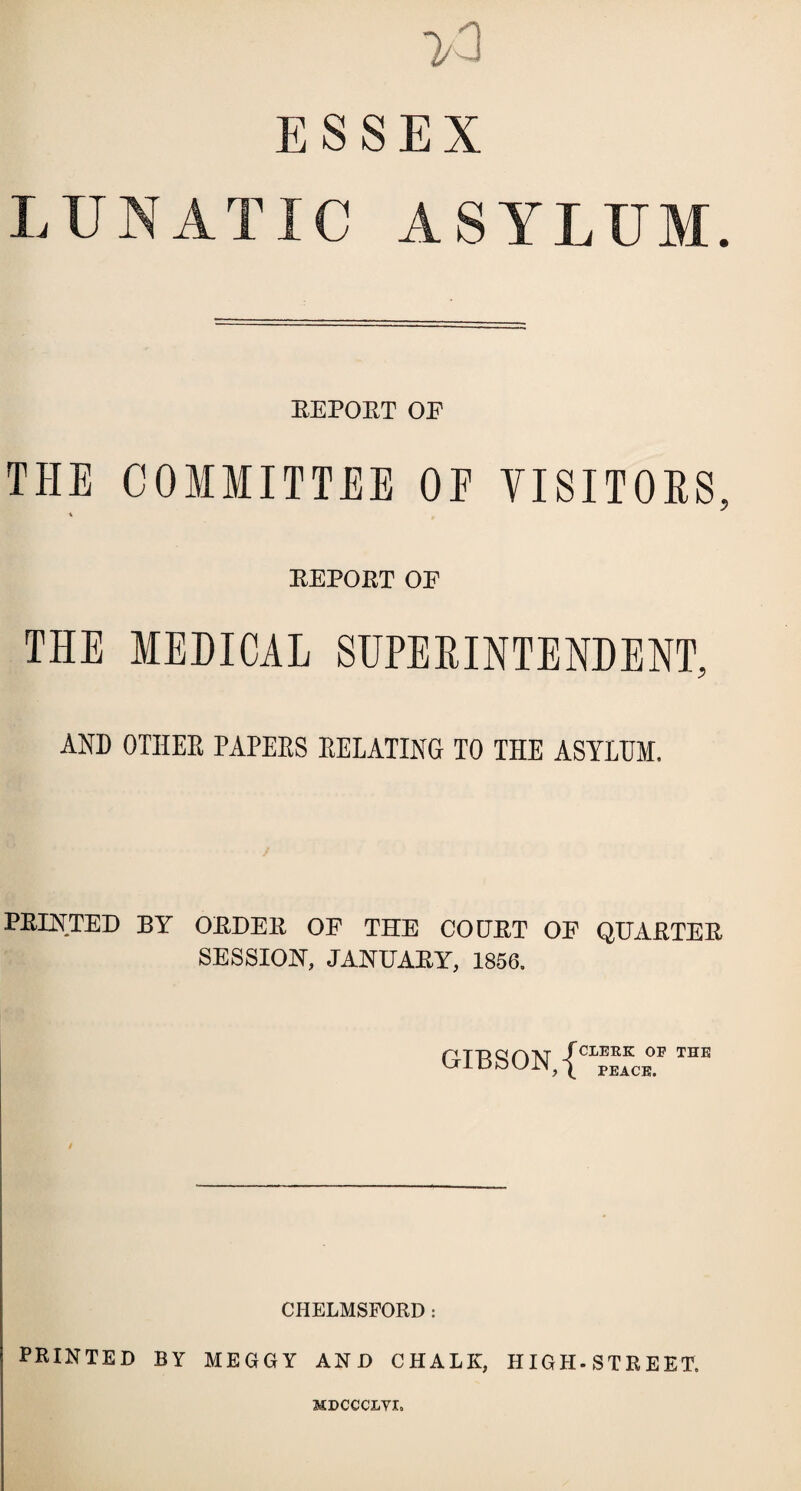 >3 ESSEX LUNATIC ASYLUM. REPORT OE THE COMMITTEE OE VISITORS, REPORT OP THE MEDICAL SUPERINTENDENT, AND OTHER PAPERS RELATING TO THE ASYLUM. PRINTED BY ORDER OE THE COURT OP QUARTER SESSION, JANUARY, 1856. GIBSON, {CIpeace.F TnE / CHELMSFORD: PRINTED BY MEGGY AND CHALK, HIGH-STREET, MDCCCLYI.