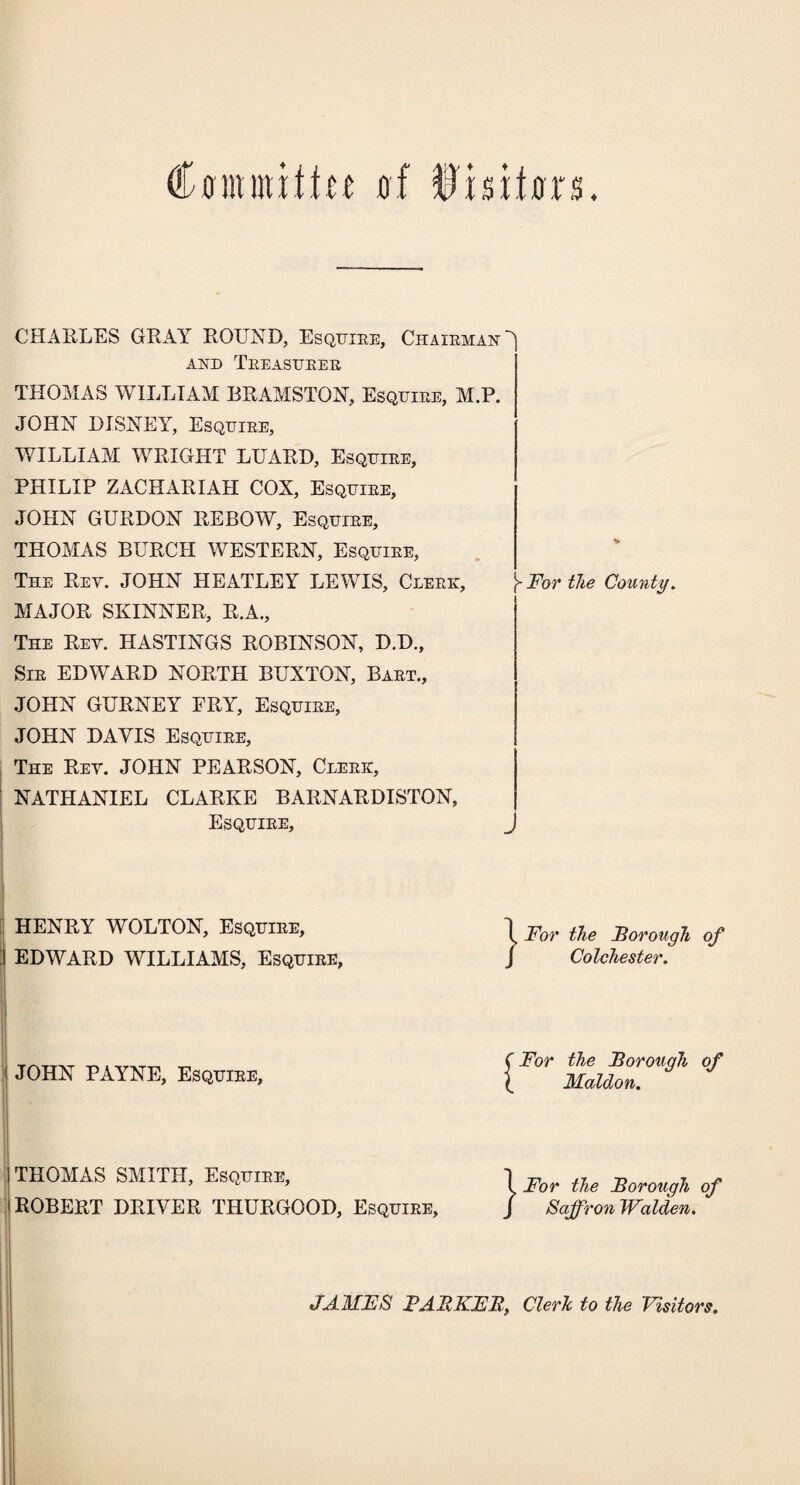 Cffmmiftu uf ffl'nxtoxti. CHARLES GRAY ROUND, Esquiee, ChaiemaiO AND TkEASUEEE THOMAS WILLIAM BRAMSTON, Esqtjiee, M.P. JOHN DISNEY, Esqtjiee, WILLIAM WRIGHT LUARD, Esqtjiee, PHILIP ZACHARIAH COX, Esqtjiee, JOHN GURDON REBOW, Esquiee, THOMAS BURCH WESTERN, Esqtjiee, The Rey. JOHN HEATLEY LEWIS, Cleek, \ For the County. MAJOR SKINNER, R.A., The Rey. HASTINGS ROBINSON, D.D., Sie EDWARD NORTH BUXTON, Baet., JOHN GURNEY FRY, Esquiee, JOHN DAVIS Esquiee, The Rey. JOHN PEARSON, Cleek, NATHANIEL CLARKE BARNARDISTON, Esquiee, HEX RY WOLTON, Esquiee, ^ For the Thorough of EDWARD WILLIAMS, Esquiee, J Colchester. JOHN PAYNE, Esquiee, THOMAS SMITH, Esquiee, ROBERT DRIVER THURGOOD, Esquiee, (For the Borough of ( Maldon. } For the Borough of Saffron Walden. JAMFS FAItKFB, Clerh to the Visitors.