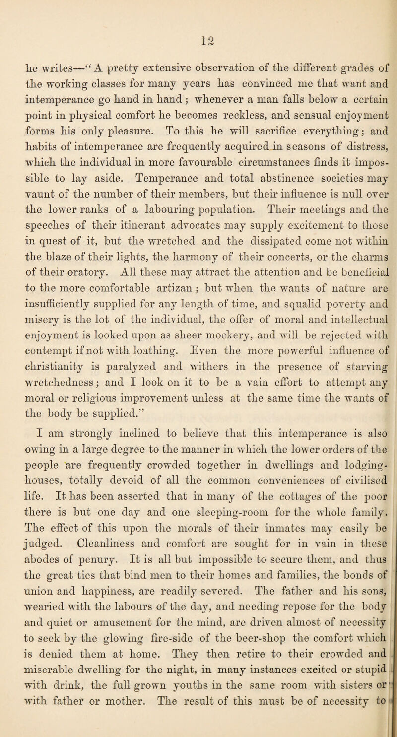 lie writes—“ A pretty extensive observation of the different grades of tlie working classes for many years has convinced me that want and intemperance go hand in hand ; whenever a man falls below a certain point in physical comfort he becomes reckless, and sensual enjoyment forms his only pleasure. To this he will sacrifice everything; and habits of intemperance are frequently acquired in seasons of distress, which the individual in more favourable circumstances finds it impos¬ sible to lay aside. Temperance and total abstinence societies may vaunt of the number of their members, but their influence is null over the lower ranks of a labouring population. Their meetings and the speeches of their itinerant advocates may supply excitement to those in quest of it, but the wretched and the dissipated come not within the blaze of their lights, the harmony of their concerts, or the charms of their oratory. All these may attract the attention and be beneficial to the more comfortable artizan ; but when the wants of nature are insufficiently supplied for any length of time, and squalid poverty and misery is the lot of the individual, the offer of moral and intellectual enjoyment is looked upon as sheer mockery, and will be rejected with contempt if not with loathing. Even the more powerful influence of Christianity is paralyzed and withers in the presence of starving wretchedness; and I look on it to be a vain effort to attempt any moral or religious improvement unless at the same time the wants of the body be supplied.” I am strongly inclined to believe that this intemperance is also owing in a large degree to the manner in which the lower orders of the people are frequently crowded together in dwellings and lodging- houses, totally devoid of all the common conveniences of civilised life. It has been asserted that in many of the cottages of the poor there is but one day and one sleeping-room for the whole family. The effect of this upon the morals of their inmates may easily be judged. Cleanliness and comfort are sought for in vain in these abodes of penury. It is all but impossible to secure them, and thus the great ties that bind men to their homes and families, the bonds of union and happiness, are readily severed. The father and his sons, wearied with the labours of the day, and needing repose for the body and quiet or amusement for the mind, are driven almost of necessity to seek by the glowing fire-side of the beer-shop the comfort which is denied them at home. They then retire to their crowded and miserable dwelling for the night, in many instances excited or stupid with drink, the full grown youths in the same room with sisters or' with father or mother. The result of this must be of necessity to