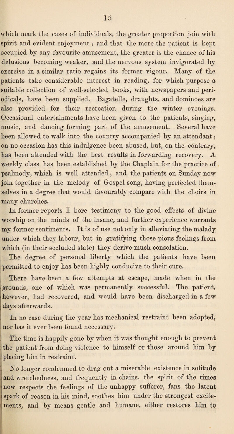 which mark the cases of individuals, the greater proportion join with spirit and evident enjoyment; and that the more the patient is kept occupied by any favourite amusement, the greater is the chance of his delusions becoming weaker, and the nervous system invigorated by exercise in a similar ratio regains its former vigour. Many of the patients take considerable interest in reading, for which purpose a suitable collection of well-selected books, with newspapers and peri¬ odicals, have been supplied. Bagatelle, draughts, and dominoes are also provided for their recreation during tbe winter evenings. Occasional entertainments have been given to the patients, singing, music, and dancing forming part of the amusement. Several have been allowed to walk into the country accompanied by an attendant; on no occasion has this indulgence been abused, but, on the contrary, has been attended with the best results in forwarding recovery. A weekly class has been established by the Chaplain for the practice of psalmody, which is well attended; and the patients on Sunday now join together in the melody of Gospel song, having perfected them¬ selves in a degree that would favourably compare with the choirs in many churches. In former reports I bore testimony to the good effects of divine worship on the minds of the insane, and further experience warrants my former sentiments. It is of use not only in alleviating the malady under which they labour, but in gratifying those pious feelings from which (in their secluded state) they derive much consolation. The degree of personal liberty which the patients have been permitted to enjoy has been highly conducive to their cure. There have been a few attempts at escape, made when in the i grounds, one of which was permanently successful. The patient, i however, had recovered, and would have been discharged in a few I days afterwards. In no case during the year has mechanical restraint been adopted, nor has it ever been found necessary. The time is happily gone by when it was thought enough to prevent the patient from doing violence to himself or those around him by placing him in restraint. No longer condemned to drag out a miserable existence in solitude and wretchedness, and frequently in chains, the spirit of the times now respects the feelings of the unhappy sufferer, fans the latent spark of reason in his mind, soothes him under the strongest excite-