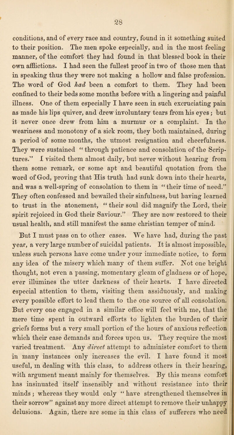conditions, and of every race and country, found in it something suited to their position. The men spoke especially, and in the most feeling manner, of the comfort they had found in that blessed book in their own afflictions. I had seen the fullest proof in two of those men that in speaking thus they were not making a hollow and false profession. The word of God had been a comfort to them. They had been confined to their beds some months before with a lingering and painful illness. One of them especially I have seen in such excruciating pain as made his lips quiver, and drew involuntary tears from his eyes; but it never once drew from him a murmur or a complaint. In the weariness and monotony of a sick room, they both maintained, during a period of some months, the utmost resignation and cheerfulness. They were sustained “ through patience and consolation of the Scrip¬ tures.” I visited them almost daily, but never without hearing from them some remark, or some apt and beautiful quotation from the word of God, proving that His truth had sunk down into their hearts, and was a well-spring of consolation to them in “ their time of need.” They often confessed and bewailed their sinfulness, but having learned to trust in the atonement, “ their soul did magnify the Lord, their spirit rejoiced in God their Saviour.” They are now restored to their usual health, and still manifest the same Christian temper of mind. But I must pass on to other cases. We have had, during the past year, a very large number of suicidal patients. It is almost impossible, unless such persons have come under your immediate notice, to form any idea of the misery which many of them suffer. Hot one bright thought, not even a passing, momentary gleam of gladness or of hope, ever illumines the utter darkness of their hearts. I have directed especial attention to them, visiting them assiduously, and making every possible effort to lead them to the one source of all consolation. But every one engaged in a similar office will feel with me, that the mere time spent in outward efforts to lighten the burden of their griefs forms but a very small portion of the hours of anxious reflection which their case demands and forces upon us. They require the most varied treatment. Any direct attempt to administer comfort to them in many instances only increases the evil. I have found it most useful, m dealing with this class, to address others in their hearing, with argument meant mainly for themselves. By this means comfort has insinuated itself insensibly and without resistance into their minds ; whereas they would only “ have strengthened themselves in their sorrow” against any more direct attempt to remove their unhappy delusions. Again, there are some in this class of sufferers who need