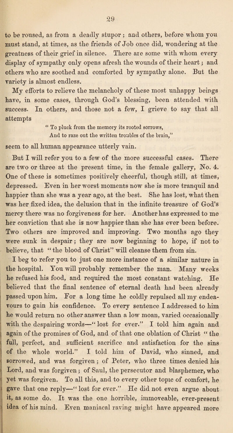 to be roused, as from a deadly stupor ; and others, before whom you must stand, at times, as the friends of Job once did, wondering at the greatness of their grief in silence. There are some with whom every display of sympathy only opens afresh the wounds of their heart; and others who are soothed and comforted by sympathy alone. But the variety is almost endless. My efforts to relieve the melancholy of these most unhappy beings have, in some cases, through God’s blessing, been attended with success. In others, and those not a few, I grieve to say that all attempts “ To pluck from the memory its rooted sorrows, And to raze out the written troubles of the brain,” seem to all human appearance utterly vain. But I will refer you to a few of the more successful cases. There are two or three at the present time, in the female gallery, No. 4. One of these is sometimes positively cheerful, though still, at times, depressed. Even in her worst moments now she is more tranquil and happier than she was a year ago, at the best. She has lost, what then was her fixed idea, the delusion that in the infinite treasure of God’s mercy there was no forgiveness for her. Another has expressed to me her conviction that she is now happier than she has ever been before. Two others are improved and improving. Two months ago they were sunk in despair; they are now beginning to hope, if not to believe, that “the blood of Christ” will cleanse them from sin. I beg to refer you to just one more instance of a similar nature in the hospital. You will probably remember the man. Many weeks he refused his food, and required the most constant watching. He believed that the final sentence of eternal death had been already passed upon him. Eor a longtime he coldly repulsed all my endea¬ vours to gain his confidence. To every sentence I addressed to him he would return no other answer than a low moan, varied occasionally with the despairing words—“ lost for ever.” I told him again and again of the promises of God, and of that one oblation of Christ “ the full, perfect, and sufficient sacrifice and satisfaction for the sins of the whole world.” I told him of David, who sinned, and sorrowed, and was forgiven ; of Peter, who three times denied his Lord, and was forgiven; of Saul, the persecutor and blasphemer, who yet was forgiven. To all this, and to every other topic of comfort, he gave that one reply—“ lost for ever.” He did not even argue about it, as some do. It was the one horrible, immoveable, ever-present idea of his mind. Even maniacal raving might have appeared more